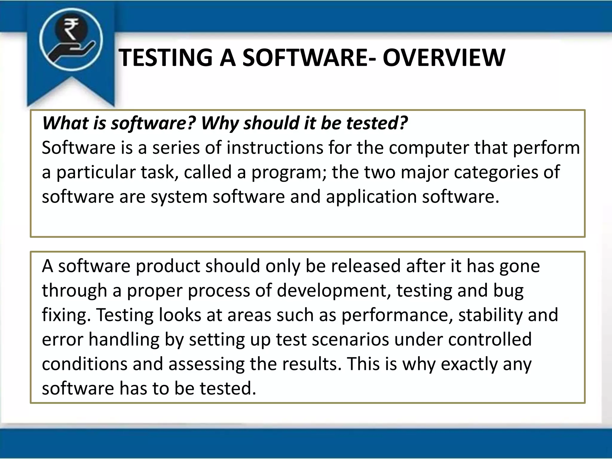 TESTING A SOFTWARE- OVERVIEW
What is software? Why should it be tested?
Software is a series of instructions for the computer that perform
a particular task, called a program; the two major categories of
software are system software and application software.
A software product should only be released after it has gone
through a proper process of development, testing and bug
fixing. Testing looks at areas such as performance, stability and
error handling by setting up test scenarios under controlled
conditions and assessing the results. This is why exactly any
software has to be tested.
 