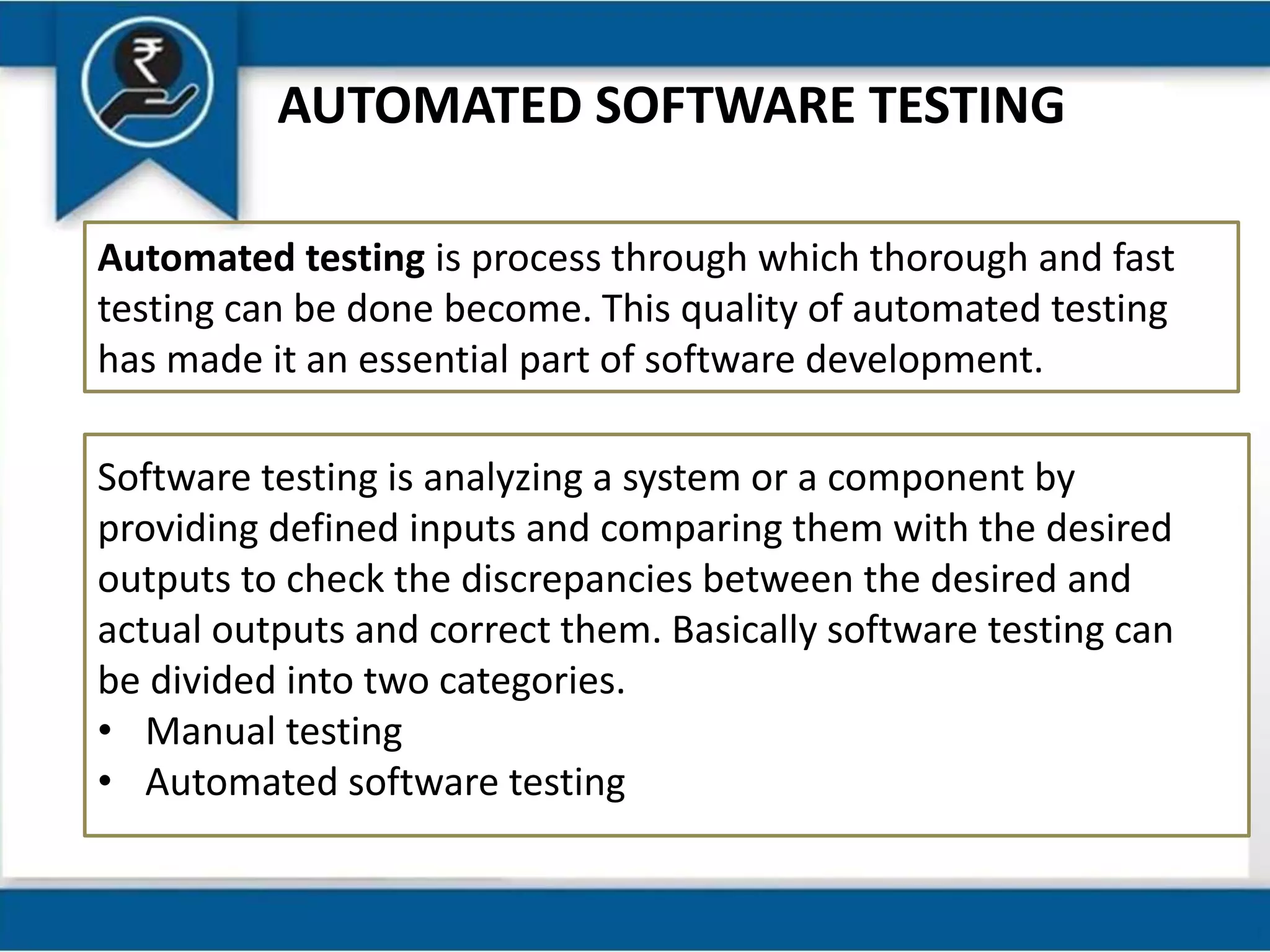 AUTOMATED SOFTWARE TESTING
Automated testing is process through which thorough and fast
testing can be done become. This quality of automated testing
has made it an essential part of software development.
Software testing is analyzing a system or a component by
providing defined inputs and comparing them with the desired
outputs to check the discrepancies between the desired and
actual outputs and correct them. Basically software testing can
be divided into two categories.
• Manual testing
• Automated software testing
 