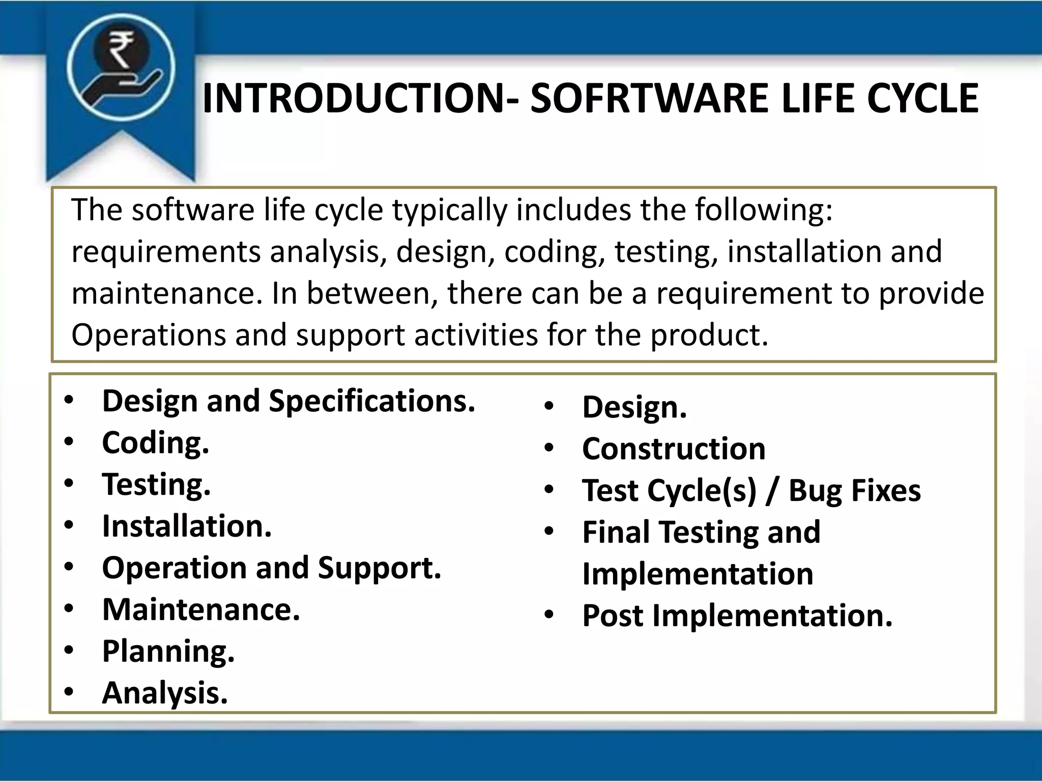 INTRODUCTION- SOFRTWARE LIFE CYCLE
The software life cycle typically includes the following:
requirements analysis, design, coding, testing, installation and
maintenance. In between, there can be a requirement to provide
Operations and support activities for the product.
• Design and Specifications.
• Coding.
• Testing.
• Installation.
• Operation and Support.
• Maintenance.
• Planning.
• Analysis.
• Design.
• Construction
• Test Cycle(s) / Bug Fixes
• Final Testing and
Implementation
• Post Implementation.
 