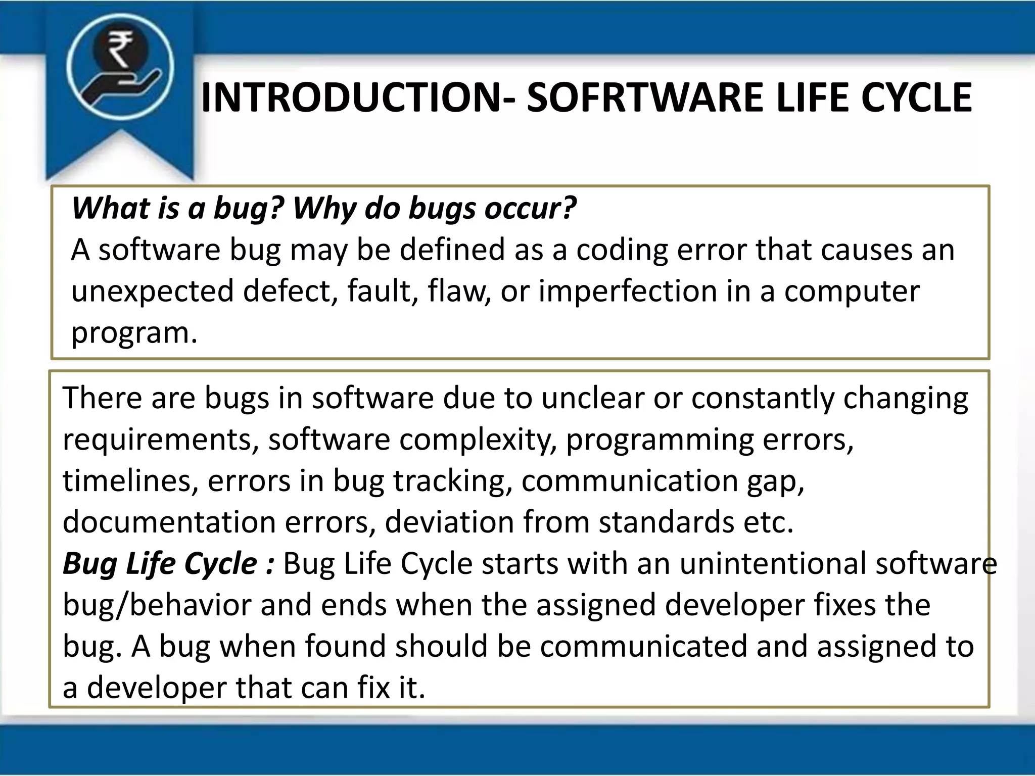 INTRODUCTION- SOFRTWARE LIFE CYCLE
What is a bug? Why do bugs occur?
A software bug may be defined as a coding error that causes an
unexpected defect, fault, flaw, or imperfection in a computer
program.
There are bugs in software due to unclear or constantly changing
requirements, software complexity, programming errors,
timelines, errors in bug tracking, communication gap,
documentation errors, deviation from standards etc.
Bug Life Cycle : Bug Life Cycle starts with an unintentional software
bug/behavior and ends when the assigned developer fixes the
bug. A bug when found should be communicated and assigned to
a developer that can fix it.
 