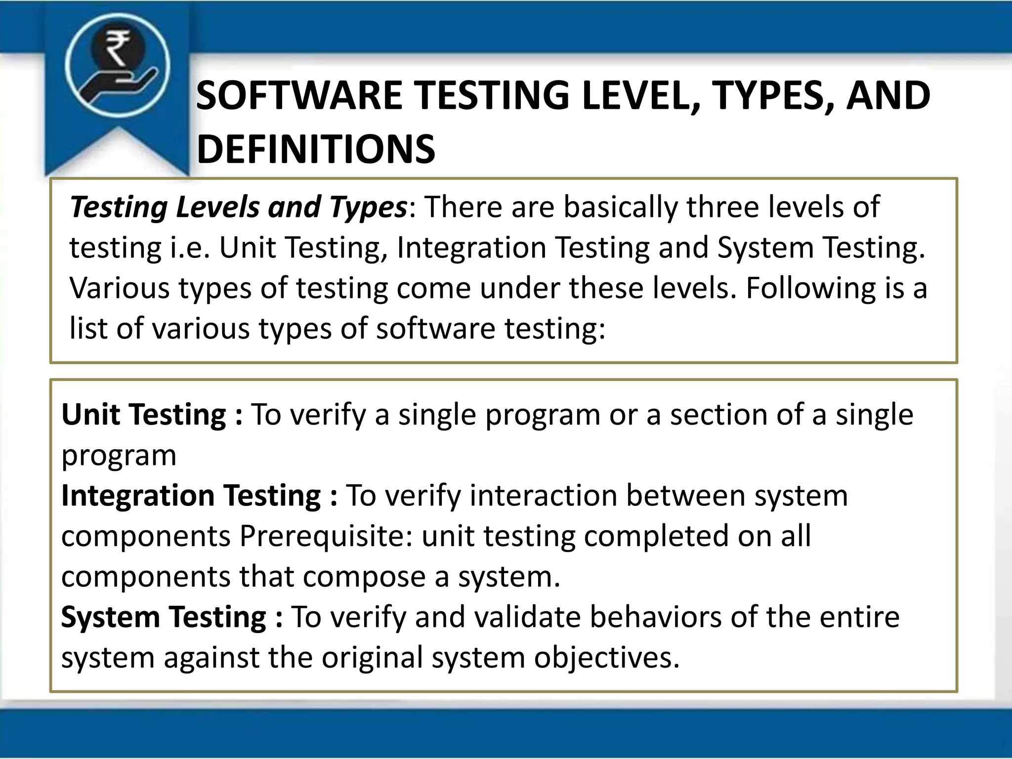 SOFTWARE TESTING LEVEL, TYPES, AND
DEFINITIONS
Testing Levels and Types: There are basically three levels of
testing i.e. Unit Testing, Integration Testing and System Testing.
Various types of testing come under these levels. Following is a
list of various types of software testing:
Unit Testing : To verify a single program or a section of a single
program
Integration Testing : To verify interaction between system
components Prerequisite: unit testing completed on all
components that compose a system.
System Testing : To verify and validate behaviors of the entire
system against the original system objectives.
 