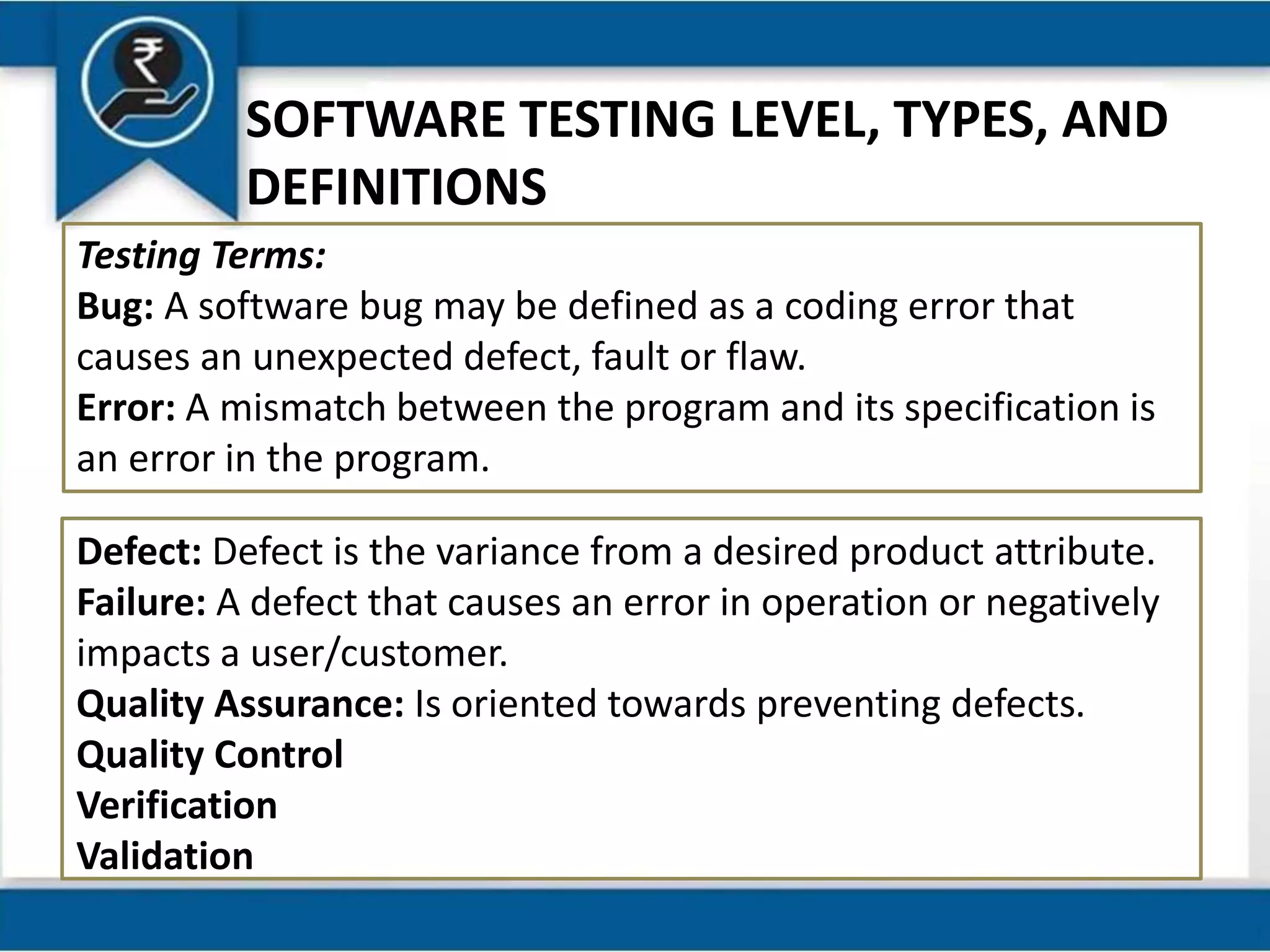 SOFTWARE TESTING LEVEL, TYPES, AND
DEFINITIONS
Testing Terms:
Bug: A software bug may be defined as a coding error that
causes an unexpected defect, fault or flaw.
Error: A mismatch between the program and its specification is
an error in the program.
Defect: Defect is the variance from a desired product attribute.
Failure: A defect that causes an error in operation or negatively
impacts a user/customer.
Quality Assurance: Is oriented towards preventing defects.
Quality Control
Verification
Validation
 