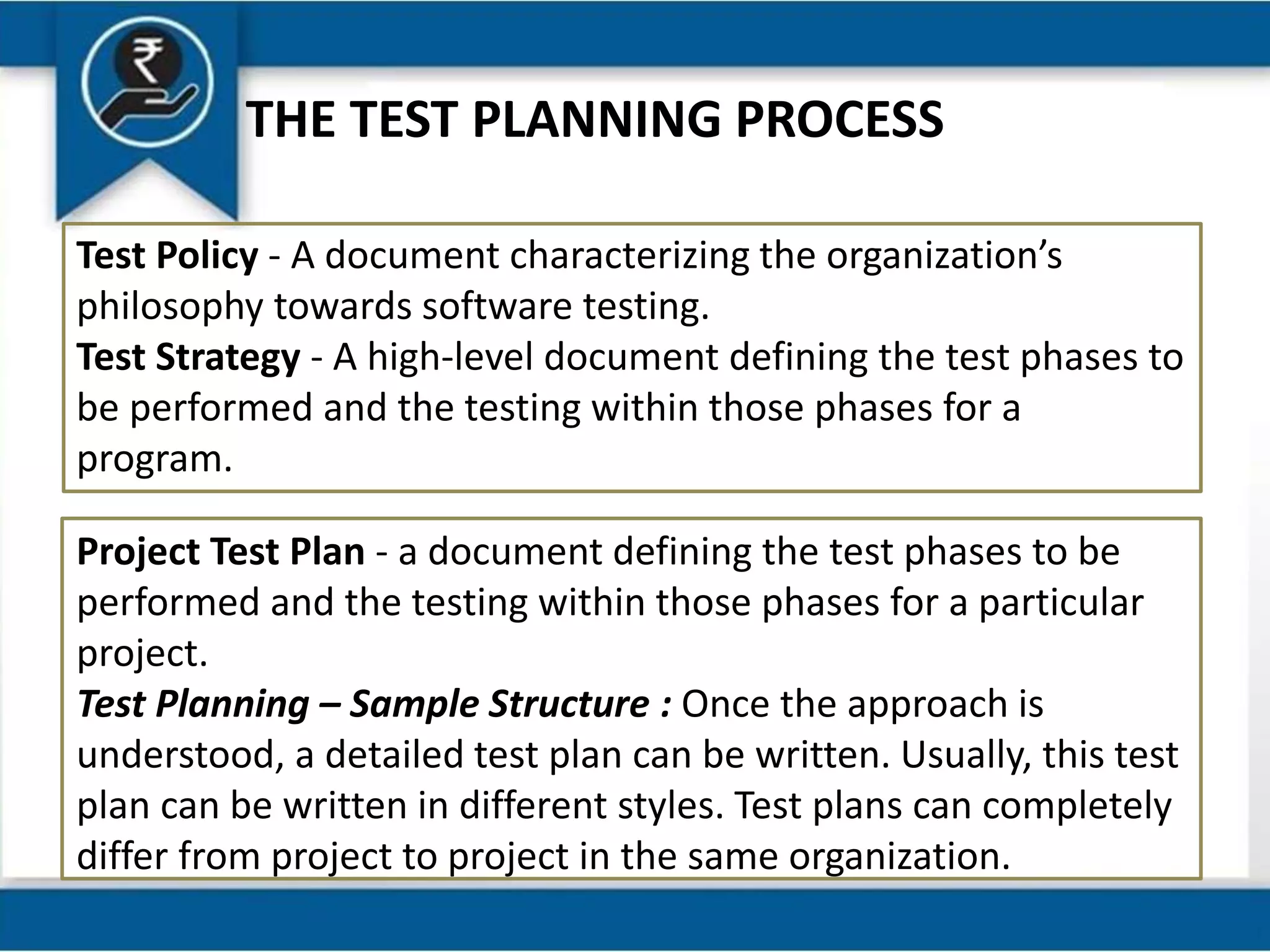 THE TEST PLANNING PROCESS
Test Policy - A document characterizing the organization’s
philosophy towards software testing.
Test Strategy - A high-level document defining the test phases to
be performed and the testing within those phases for a
program.
Project Test Plan - a document defining the test phases to be
performed and the testing within those phases for a particular
project.
Test Planning – Sample Structure : Once the approach is
understood, a detailed test plan can be written. Usually, this test
plan can be written in different styles. Test plans can completely
differ from project to project in the same organization.
 