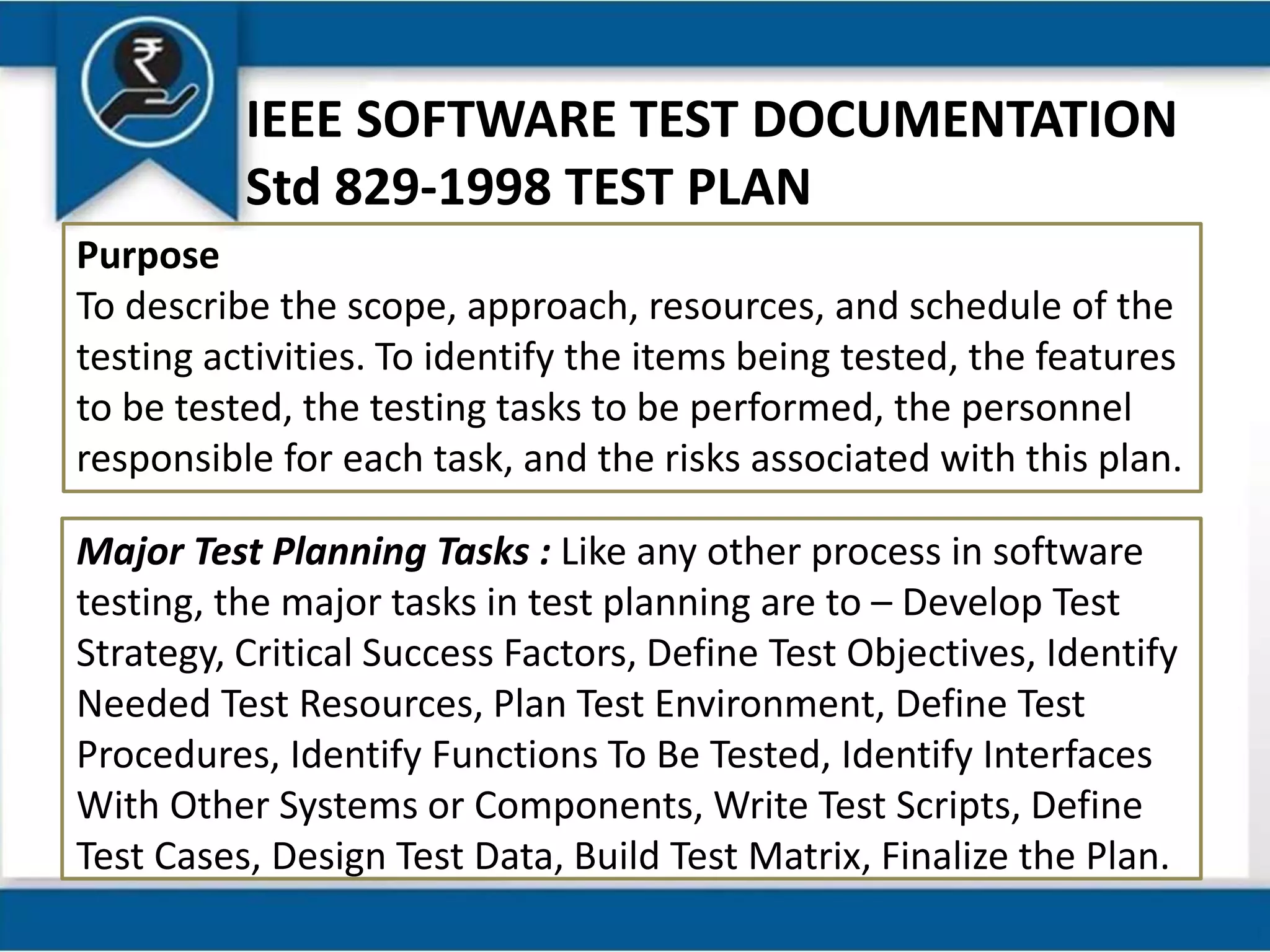 IEEE SOFTWARE TEST DOCUMENTATION
Std 829-1998 TEST PLAN
Purpose
To describe the scope, approach, resources, and schedule of the
testing activities. To identify the items being tested, the features
to be tested, the testing tasks to be performed, the personnel
responsible for each task, and the risks associated with this plan.
Major Test Planning Tasks : Like any other process in software
testing, the major tasks in test planning are to – Develop Test
Strategy, Critical Success Factors, Define Test Objectives, Identify
Needed Test Resources, Plan Test Environment, Define Test
Procedures, Identify Functions To Be Tested, Identify Interfaces
With Other Systems or Components, Write Test Scripts, Define
Test Cases, Design Test Data, Build Test Matrix, Finalize the Plan.
 