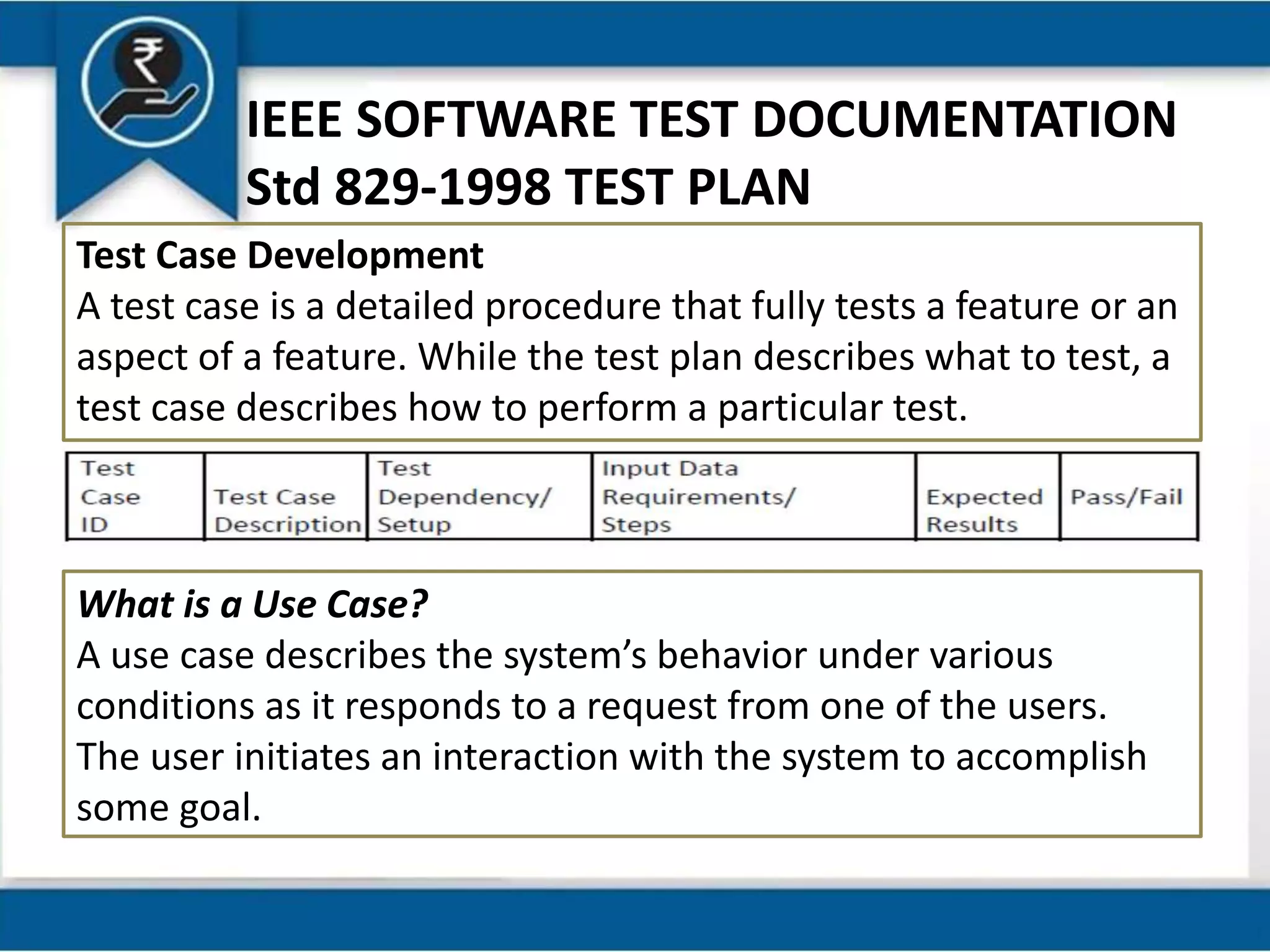 IEEE SOFTWARE TEST DOCUMENTATION
Std 829-1998 TEST PLAN
Test Case Development
A test case is a detailed procedure that fully tests a feature or an
aspect of a feature. While the test plan describes what to test, a
test case describes how to perform a particular test.
What is a Use Case?
A use case describes the system’s behavior under various
conditions as it responds to a request from one of the users.
The user initiates an interaction with the system to accomplish
some goal.
 