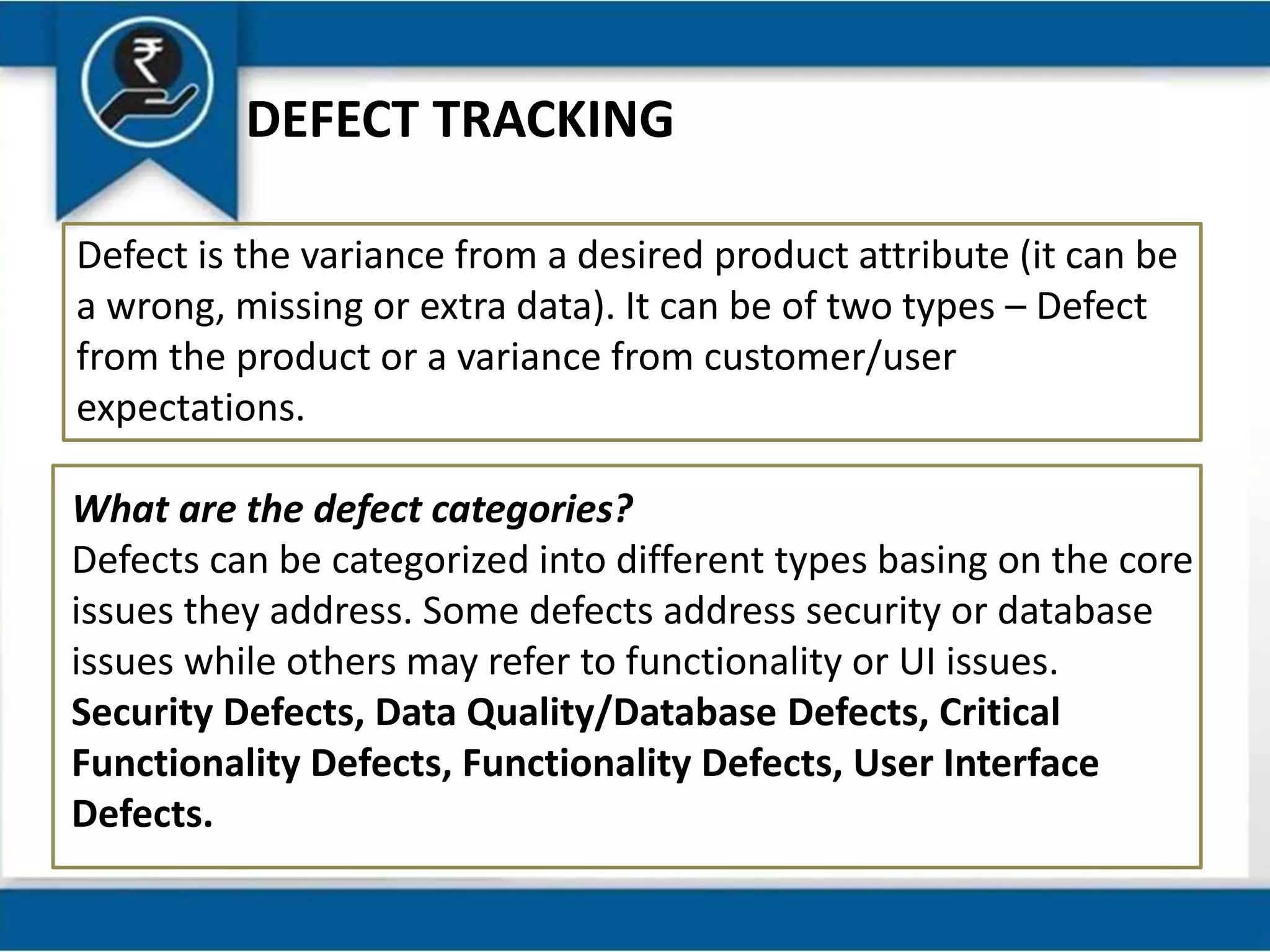 DEFECT TRACKING
Defect is the variance from a desired product attribute (it can be
a wrong, missing or extra data). It can be of two types – Defect
from the product or a variance from customer/user
expectations.
What are the defect categories?
Defects can be categorized into different types basing on the core
issues they address. Some defects address security or database
issues while others may refer to functionality or UI issues.
Security Defects, Data Quality/Database Defects, Critical
Functionality Defects, Functionality Defects, User Interface
Defects.
 