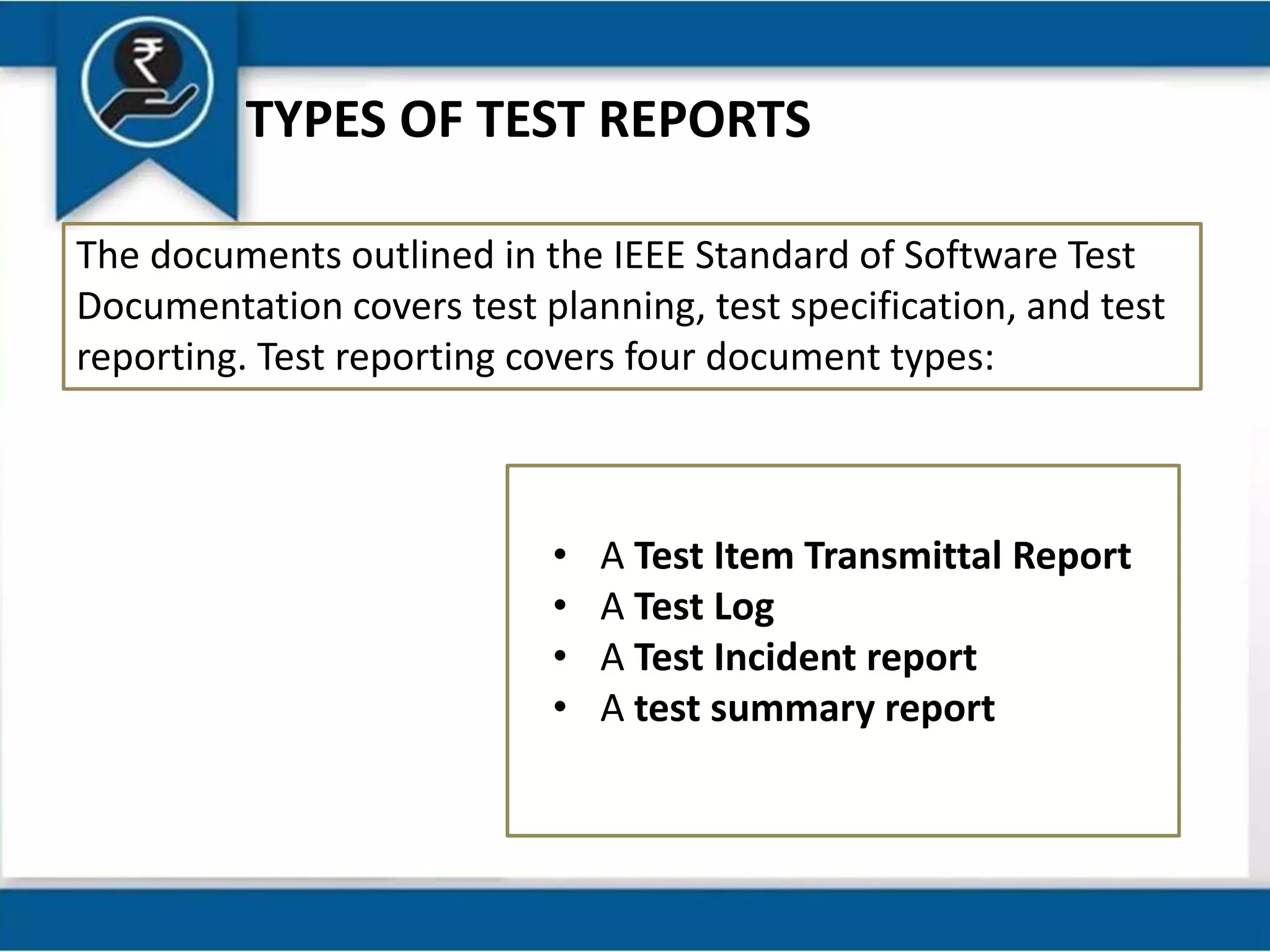TYPES OF TEST REPORTS
The documents outlined in the IEEE Standard of Software Test
Documentation covers test planning, test specification, and test
reporting. Test reporting covers four document types:
• A Test Item Transmittal Report
• A Test Log
• A Test Incident report
• A test summary report
 