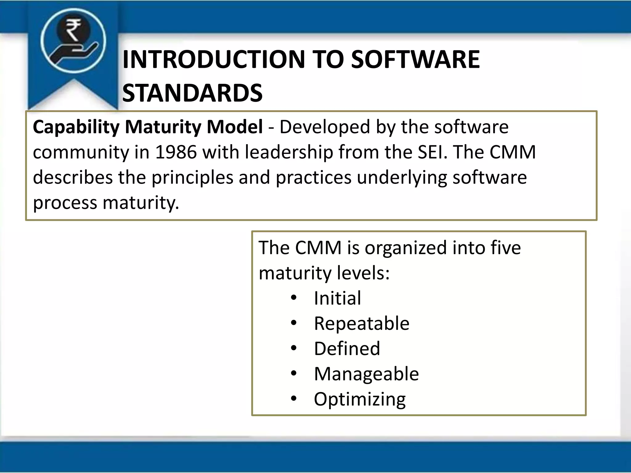 INTRODUCTION TO SOFTWARE
STANDARDS
Capability Maturity Model - Developed by the software
community in 1986 with leadership from the SEI. The CMM
describes the principles and practices underlying software
process maturity.
The CMM is organized into five
maturity levels:
• Initial
• Repeatable
• Defined
• Manageable
• Optimizing
 