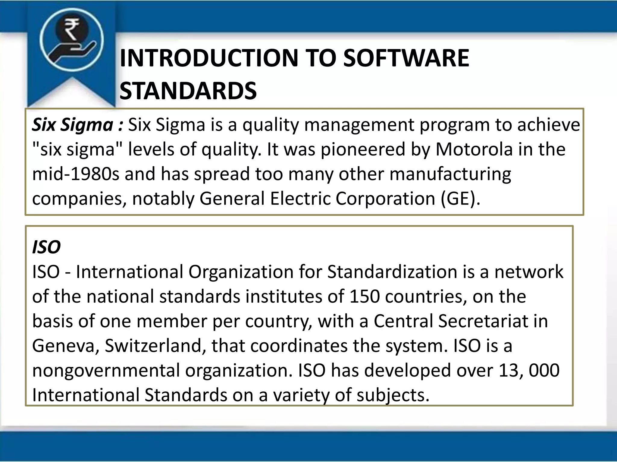 INTRODUCTION TO SOFTWARE
STANDARDS
Six Sigma : Six Sigma is a quality management program to achieve
"six sigma" levels of quality. It was pioneered by Motorola in the
mid-1980s and has spread too many other manufacturing
companies, notably General Electric Corporation (GE).
ISO
ISO - International Organization for Standardization is a network
of the national standards institutes of 150 countries, on the
basis of one member per country, with a Central Secretariat in
Geneva, Switzerland, that coordinates the system. ISO is a
nongovernmental organization. ISO has developed over 13, 000
International Standards on a variety of subjects.
 
