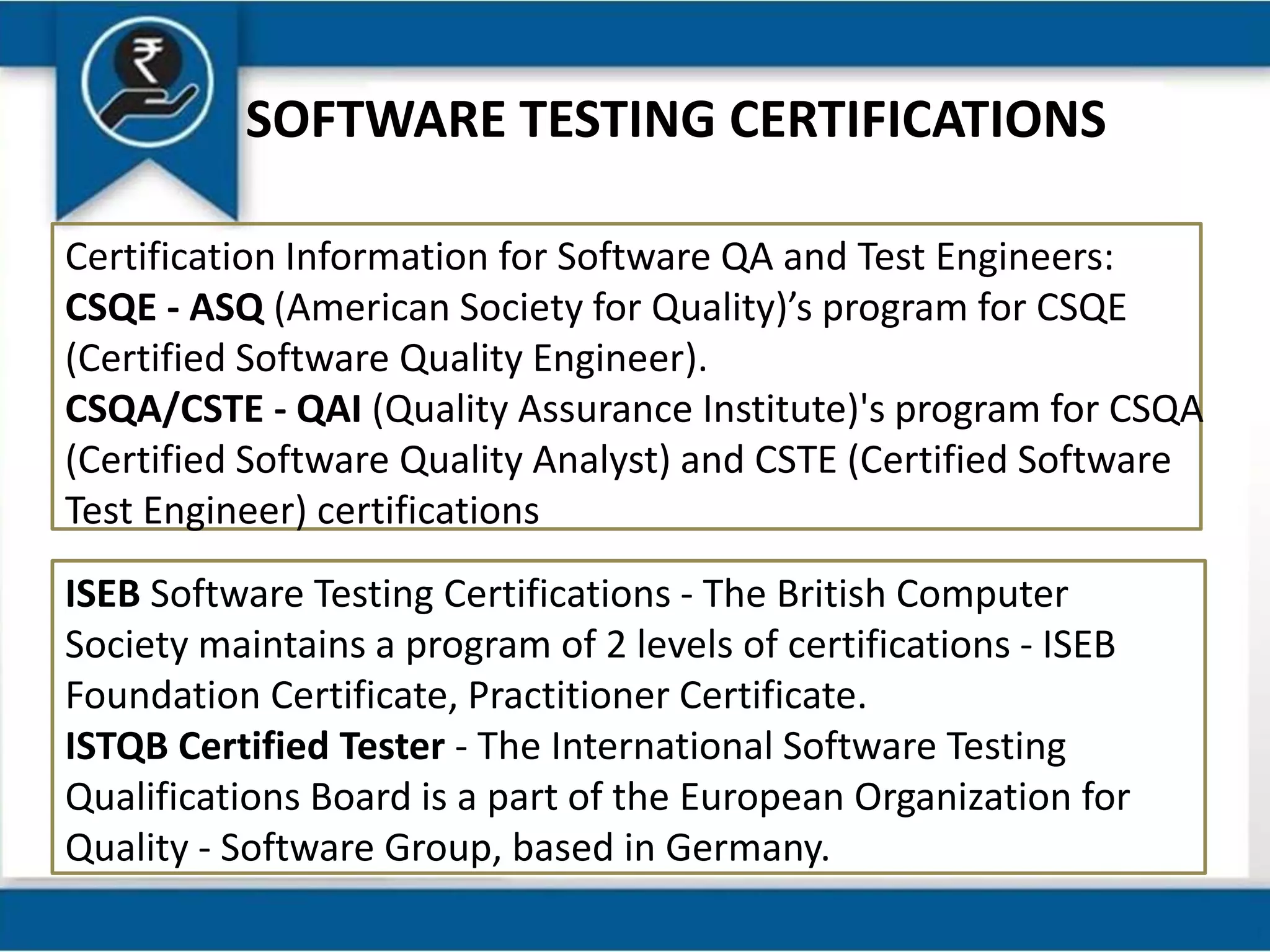 SOFTWARE TESTING CERTIFICATIONS
Certification Information for Software QA and Test Engineers:
CSQE - ASQ (American Society for Quality)’s program for CSQE
(Certified Software Quality Engineer).
CSQA/CSTE - QAI (Quality Assurance Institute)'s program for CSQA
(Certified Software Quality Analyst) and CSTE (Certified Software
Test Engineer) certifications
ISEB Software Testing Certifications - The British Computer
Society maintains a program of 2 levels of certifications - ISEB
Foundation Certificate, Practitioner Certificate.
ISTQB Certified Tester - The International Software Testing
Qualifications Board is a part of the European Organization for
Quality - Software Group, based in Germany.
 