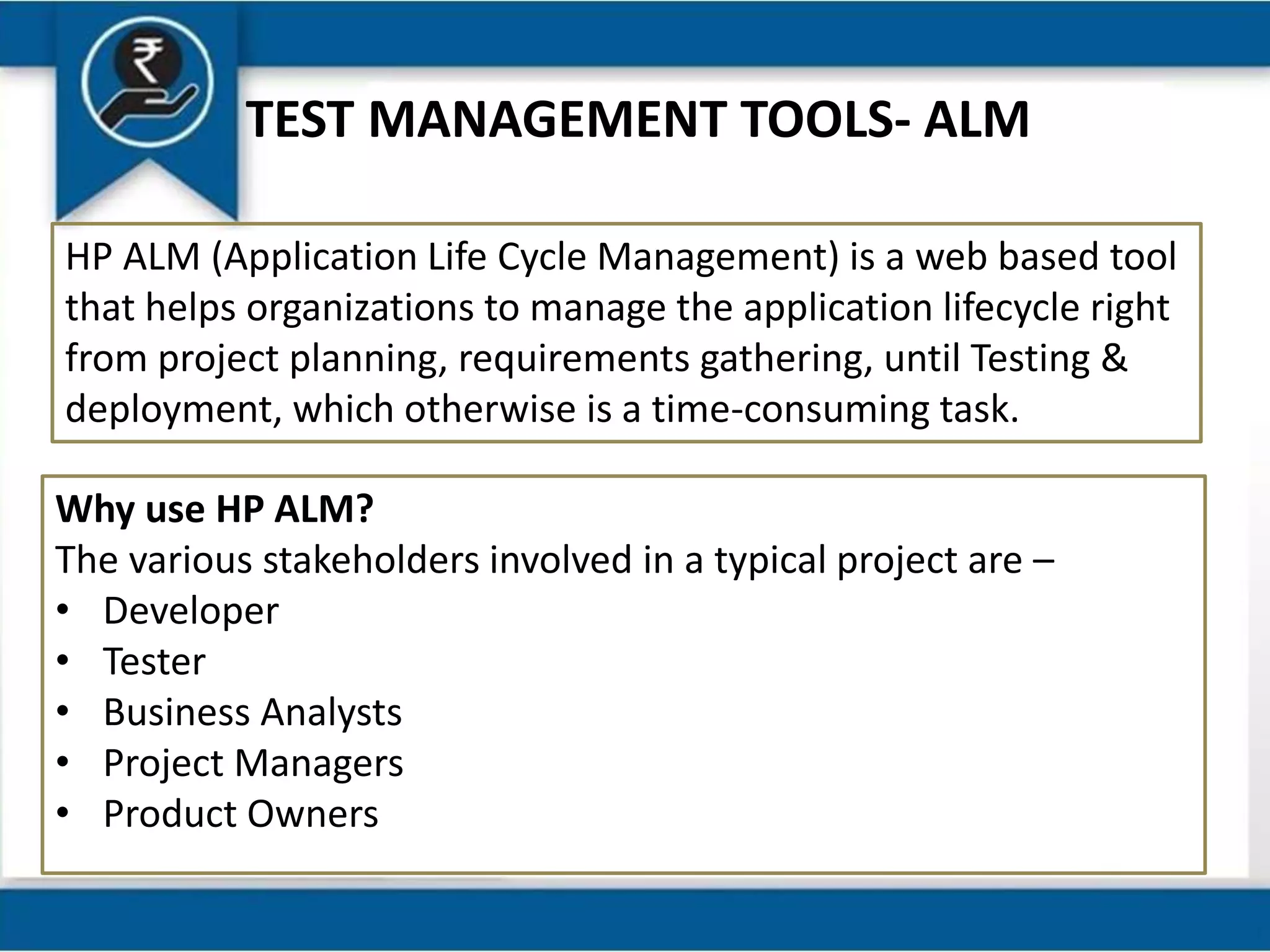 TEST MANAGEMENT TOOLS- ALM
HP ALM (Application Life Cycle Management) is a web based tool
that helps organizations to manage the application lifecycle right
from project planning, requirements gathering, until Testing &
deployment, which otherwise is a time-consuming task.
Why use HP ALM?
The various stakeholders involved in a typical project are –
• Developer
• Tester
• Business Analysts
• Project Managers
• Product Owners
 
