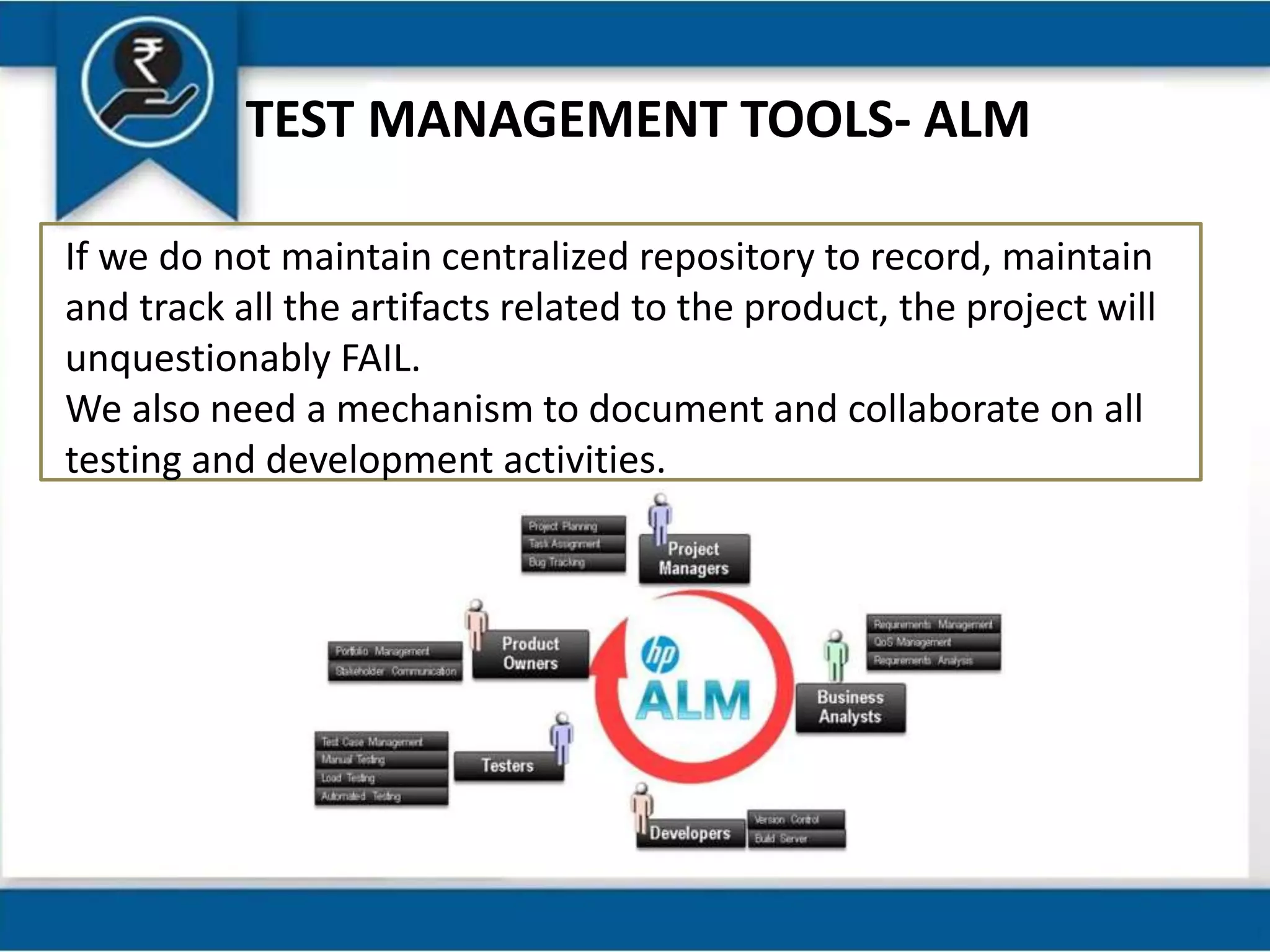 TEST MANAGEMENT TOOLS- ALM
If we do not maintain centralized repository to record, maintain
and track all the artifacts related to the product, the project will
unquestionably FAIL.
We also need a mechanism to document and collaborate on all
testing and development activities.
 