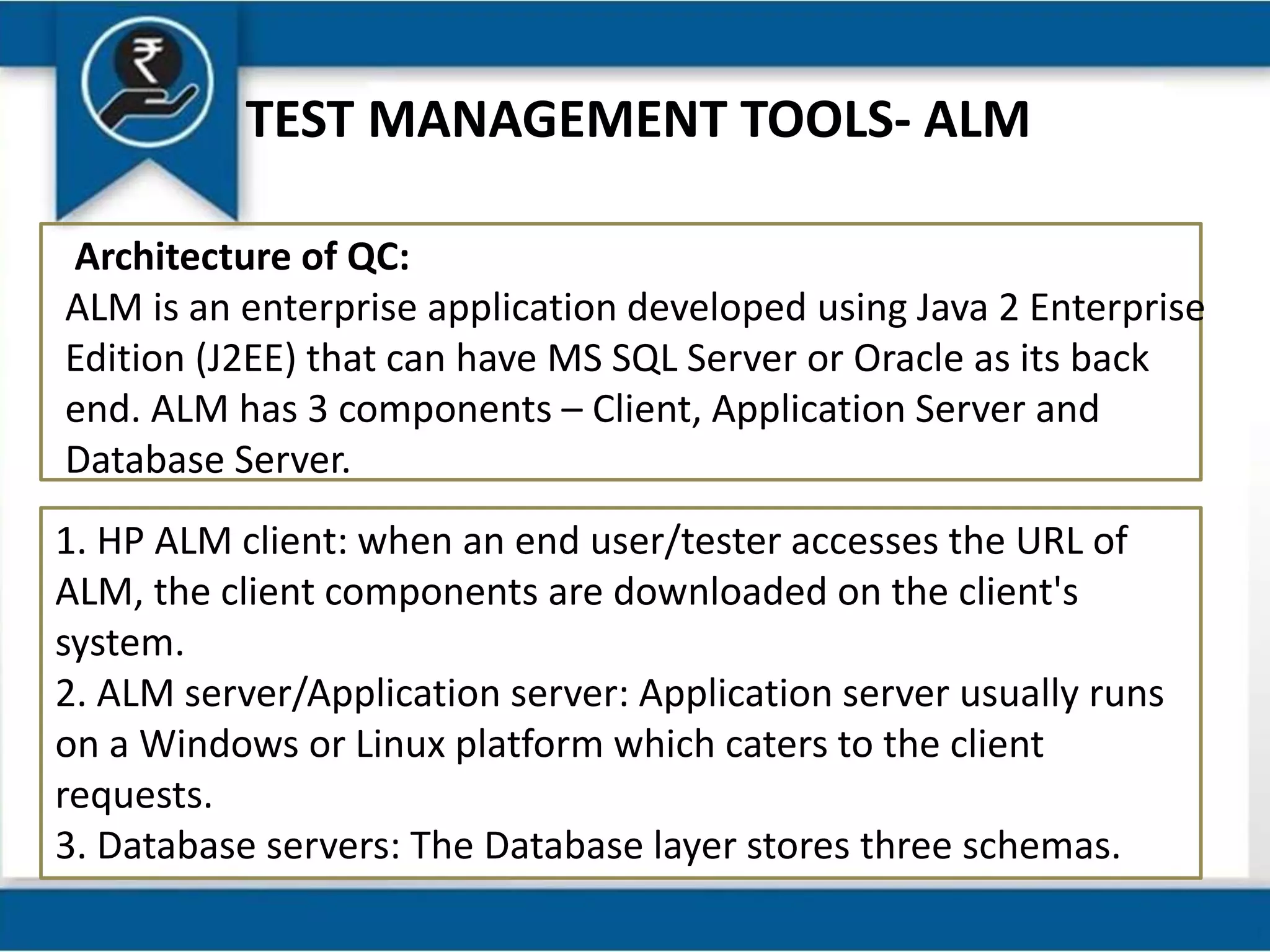 TEST MANAGEMENT TOOLS- ALM
Architecture of QC:
ALM is an enterprise application developed using Java 2 Enterprise
Edition (J2EE) that can have MS SQL Server or Oracle as its back
end. ALM has 3 components – Client, Application Server and
Database Server.
1. HP ALM client: when an end user/tester accesses the URL of
ALM, the client components are downloaded on the client's
system.
2. ALM server/Application server: Application server usually runs
on a Windows or Linux platform which caters to the client
requests.
3. Database servers: The Database layer stores three schemas.
 