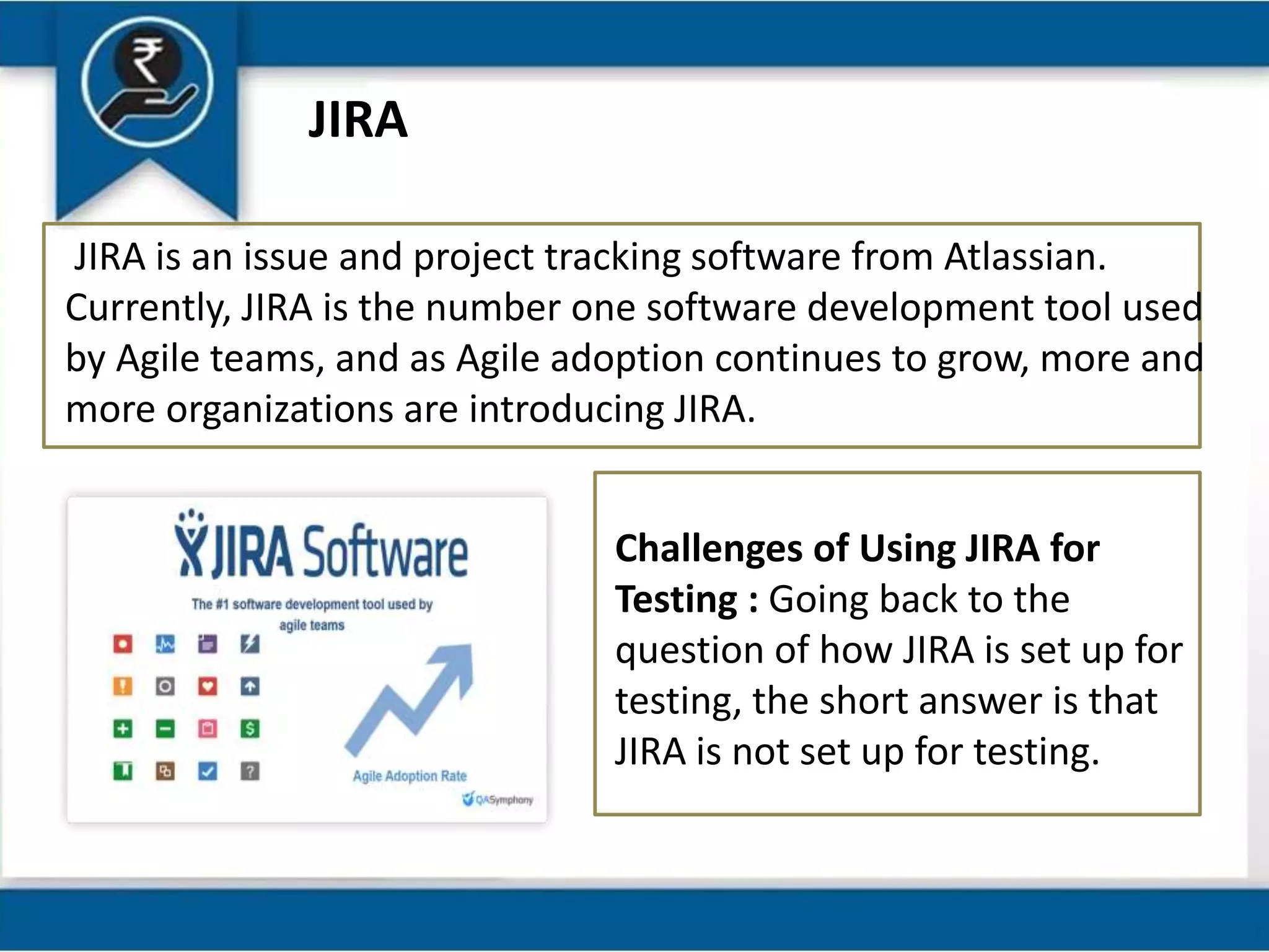 JIRA
JIRA is an issue and project tracking software from Atlassian.
Currently, JIRA is the number one software development tool used
by Agile teams, and as Agile adoption continues to grow, more and
more organizations are introducing JIRA.
Challenges of Using JIRA for
Testing : Going back to the
question of how JIRA is set up for
testing, the short answer is that
JIRA is not set up for testing.
 
