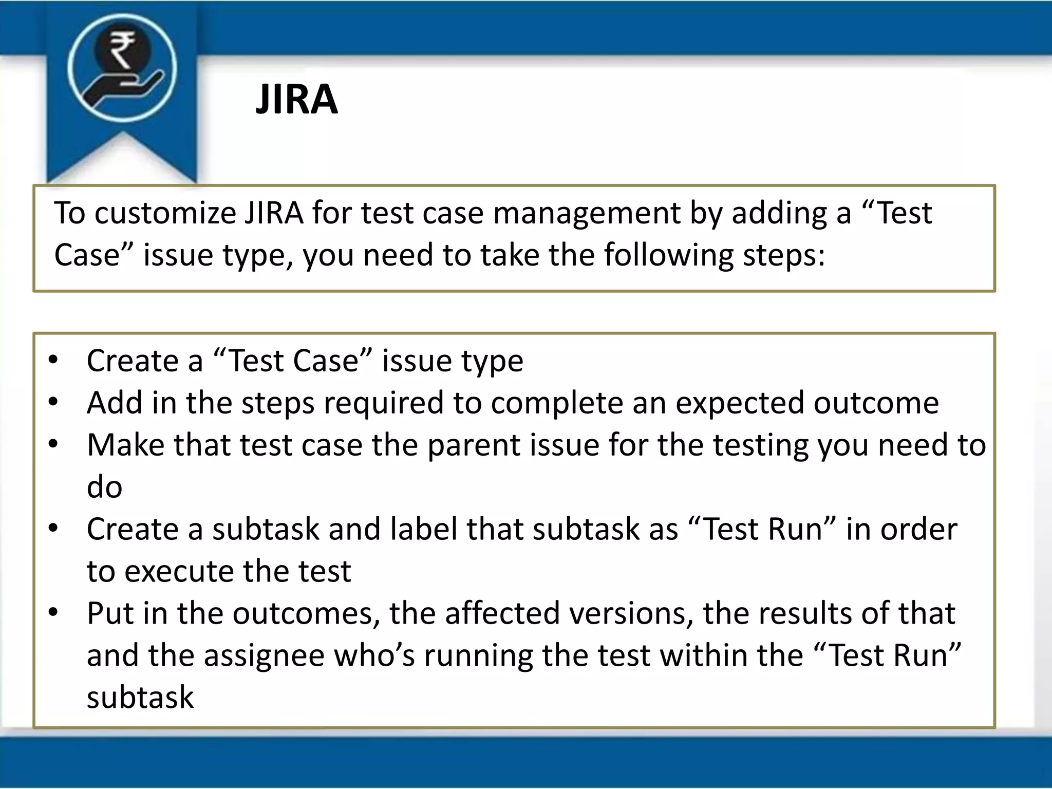 JIRA
To customize JIRA for test case management by adding a “Test
Case” issue type, you need to take the following steps:
• Create a “Test Case” issue type
• Add in the steps required to complete an expected outcome
• Make that test case the parent issue for the testing you need to
do
• Create a subtask and label that subtask as “Test Run” in order
to execute the test
• Put in the outcomes, the affected versions, the results of that
and the assignee who’s running the test within the “Test Run”
subtask
 
