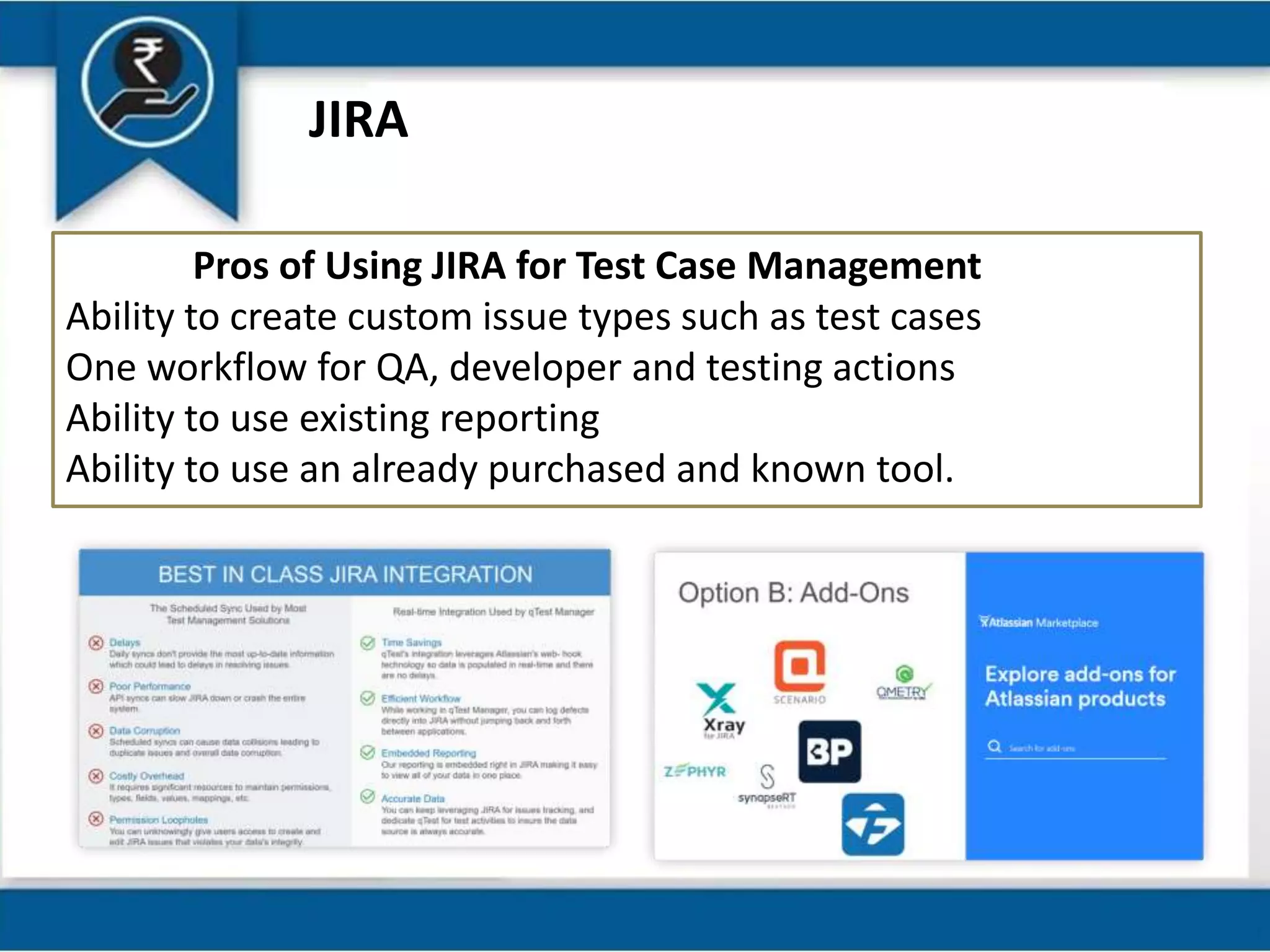 JIRA
Pros of Using JIRA for Test Case Management
Ability to create custom issue types such as test cases
One workflow for QA, developer and testing actions
Ability to use existing reporting
Ability to use an already purchased and known tool.
 