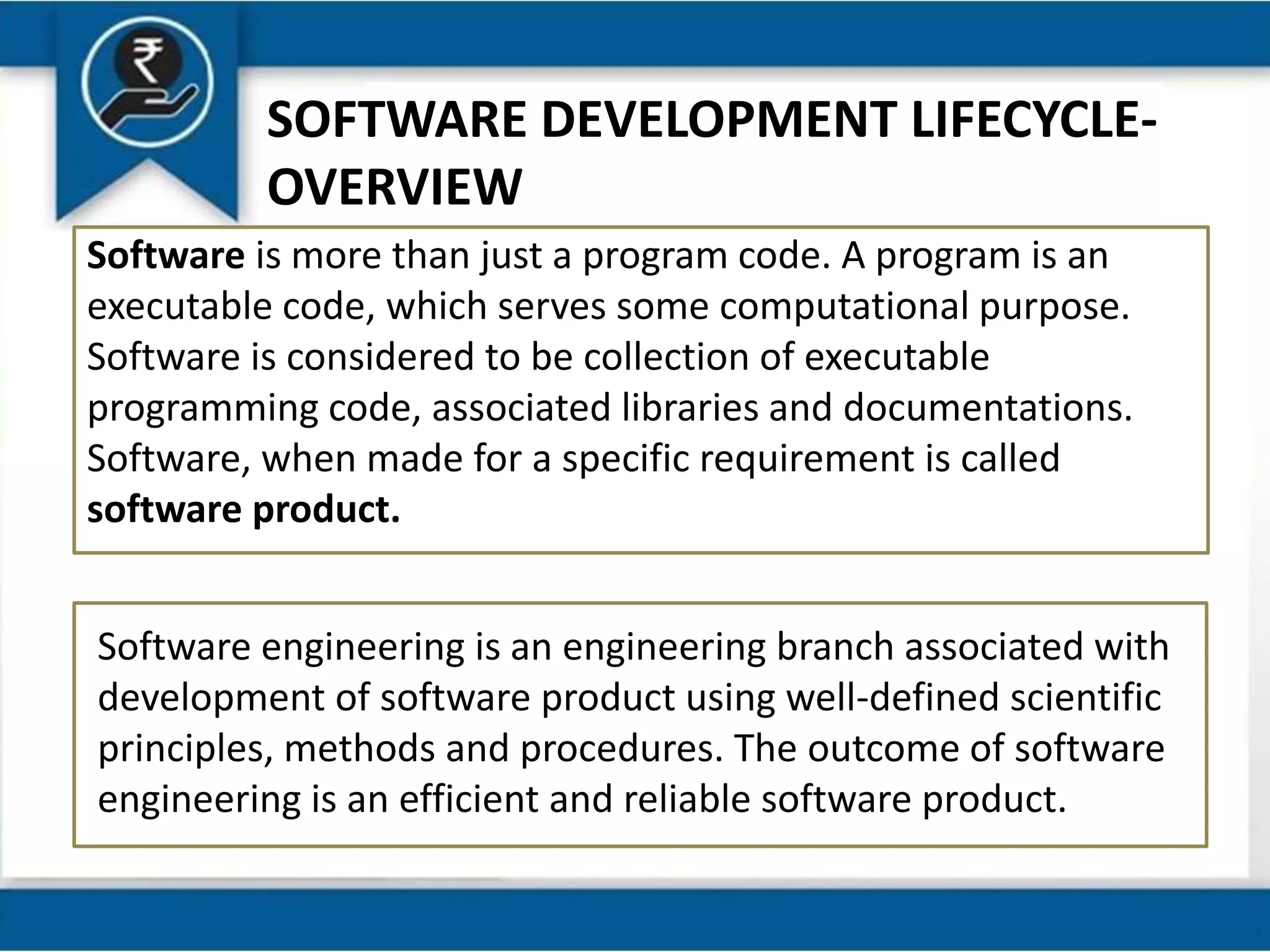 SOFTWARE DEVELOPMENT LIFECYCLE-
OVERVIEW
Software is more than just a program code. A program is an
executable code, which serves some computational purpose.
Software is considered to be collection of executable
programming code, associated libraries and documentations.
Software, when made for a specific requirement is called
software product.
Software engineering is an engineering branch associated with
development of software product using well-defined scientific
principles, methods and procedures. The outcome of software
engineering is an efficient and reliable software product.
 