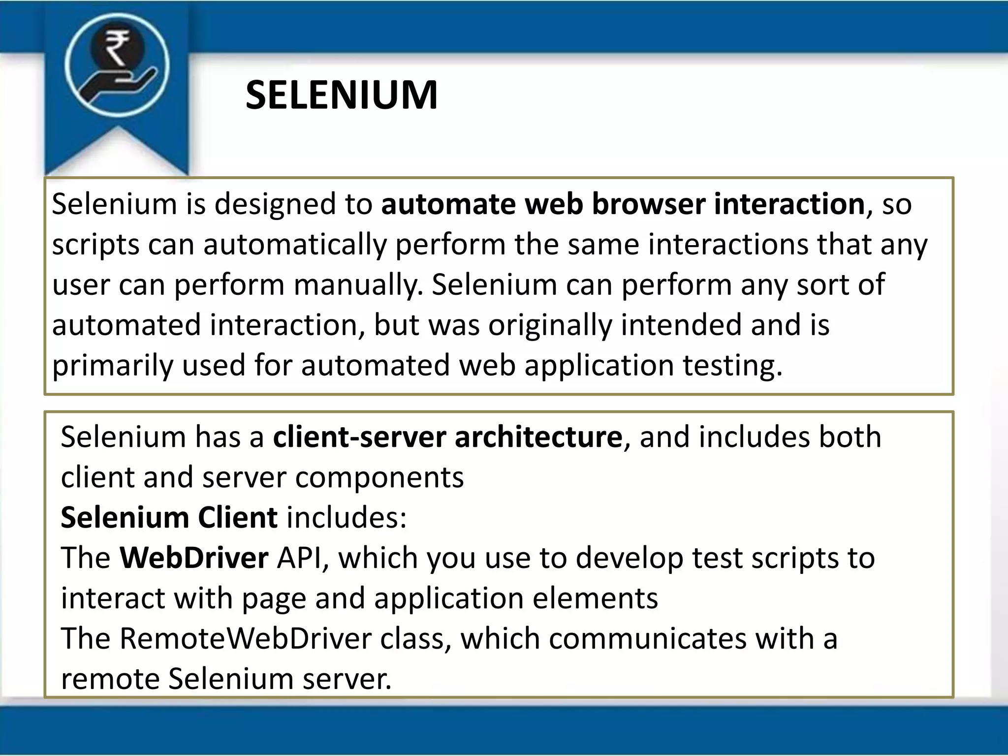 SELENIUM
Selenium is designed to automate web browser interaction, so
scripts can automatically perform the same interactions that any
user can perform manually. Selenium can perform any sort of
automated interaction, but was originally intended and is
primarily used for automated web application testing.
Selenium has a client-server architecture, and includes both
client and server components
Selenium Client includes:
The WebDriver API, which you use to develop test scripts to
interact with page and application elements
The RemoteWebDriver class, which communicates with a
remote Selenium server.
 