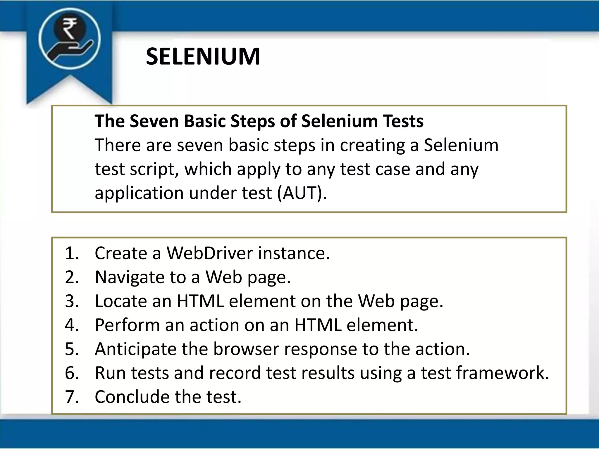 SELENIUM
The Seven Basic Steps of Selenium Tests
There are seven basic steps in creating a Selenium
test script, which apply to any test case and any
application under test (AUT).
1. Create a WebDriver instance.
2. Navigate to a Web page.
3. Locate an HTML element on the Web page.
4. Perform an action on an HTML element.
5. Anticipate the browser response to the action.
6. Run tests and record test results using a test framework.
7. Conclude the test.
 