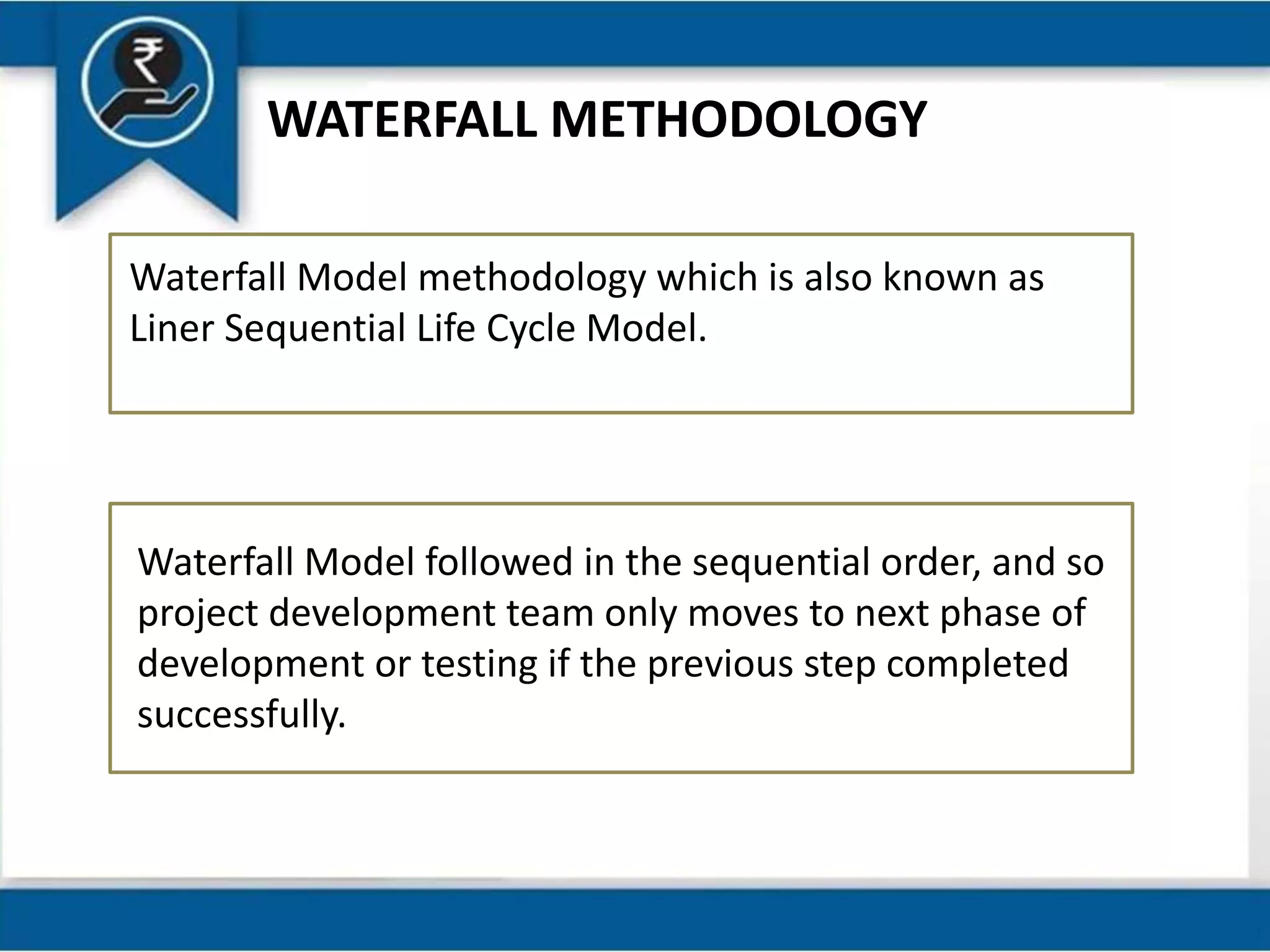WATERFALL METHODOLOGY
Waterfall Model methodology which is also known as
Liner Sequential Life Cycle Model.
Waterfall Model followed in the sequential order, and so
project development team only moves to next phase of
development or testing if the previous step completed
successfully.
 