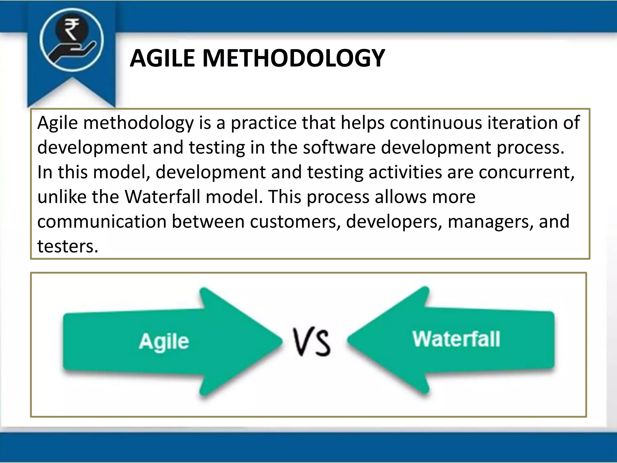 AGILE METHODOLOGY
Agile methodology is a practice that helps continuous iteration of
development and testing in the software development process.
In this model, development and testing activities are concurrent,
unlike the Waterfall model. This process allows more
communication between customers, developers, managers, and
testers.
 