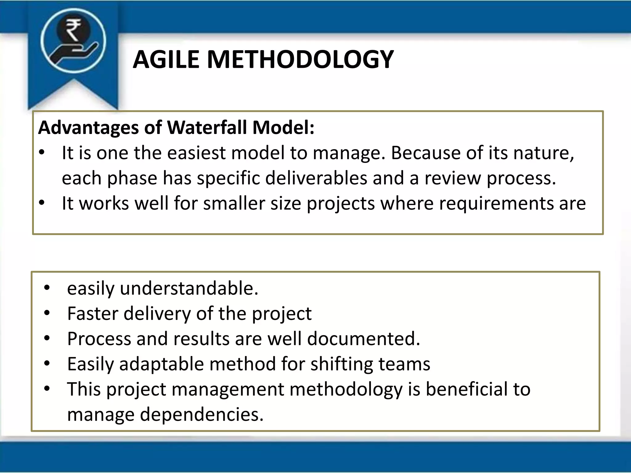 AGILE METHODOLOGY
Advantages of Waterfall Model:
• It is one the easiest model to manage. Because of its nature,
each phase has specific deliverables and a review process.
• It works well for smaller size projects where requirements are
• easily understandable.
• Faster delivery of the project
• Process and results are well documented.
• Easily adaptable method for shifting teams
• This project management methodology is beneficial to
manage dependencies.
 