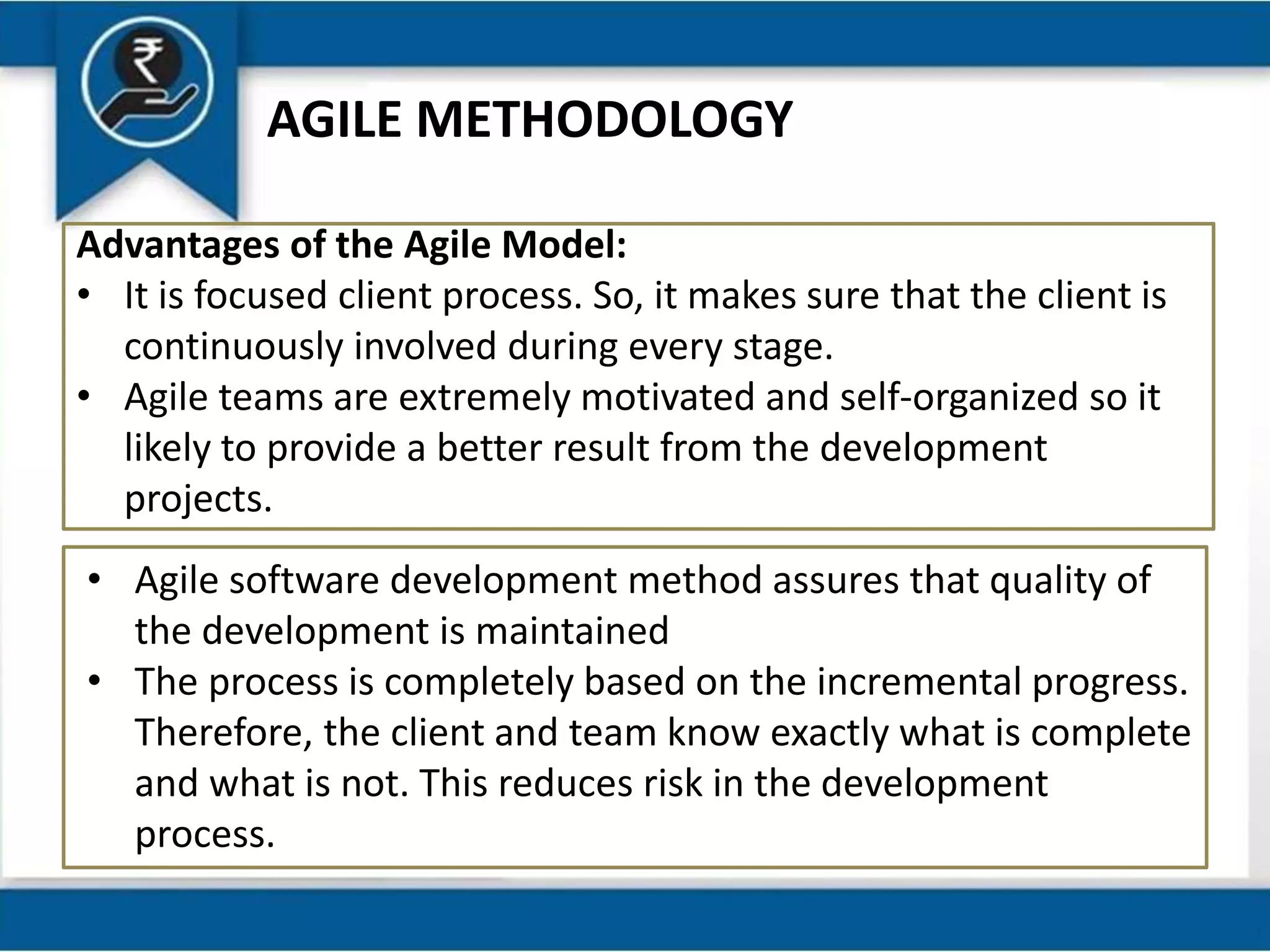 AGILE METHODOLOGY
Advantages of the Agile Model:
• It is focused client process. So, it makes sure that the client is
continuously involved during every stage.
• Agile teams are extremely motivated and self-organized so it
likely to provide a better result from the development
projects.
• Agile software development method assures that quality of
the development is maintained
• The process is completely based on the incremental progress.
Therefore, the client and team know exactly what is complete
and what is not. This reduces risk in the development
process.
 