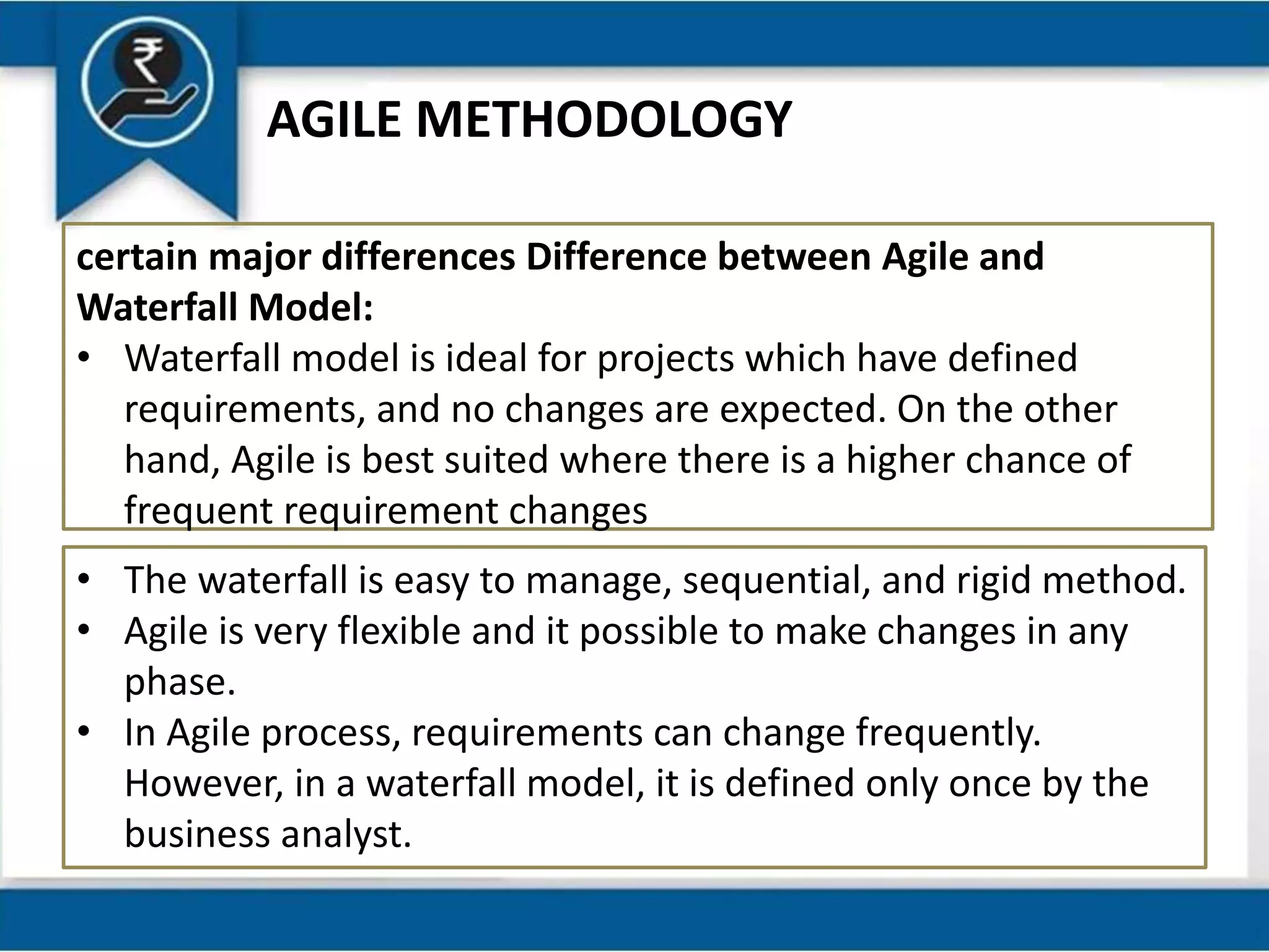 AGILE METHODOLOGY
certain major differences Difference between Agile and
Waterfall Model:
• Waterfall model is ideal for projects which have defined
requirements, and no changes are expected. On the other
hand, Agile is best suited where there is a higher chance of
frequent requirement changes
• The waterfall is easy to manage, sequential, and rigid method.
• Agile is very flexible and it possible to make changes in any
phase.
• In Agile process, requirements can change frequently.
However, in a waterfall model, it is defined only once by the
business analyst.
 