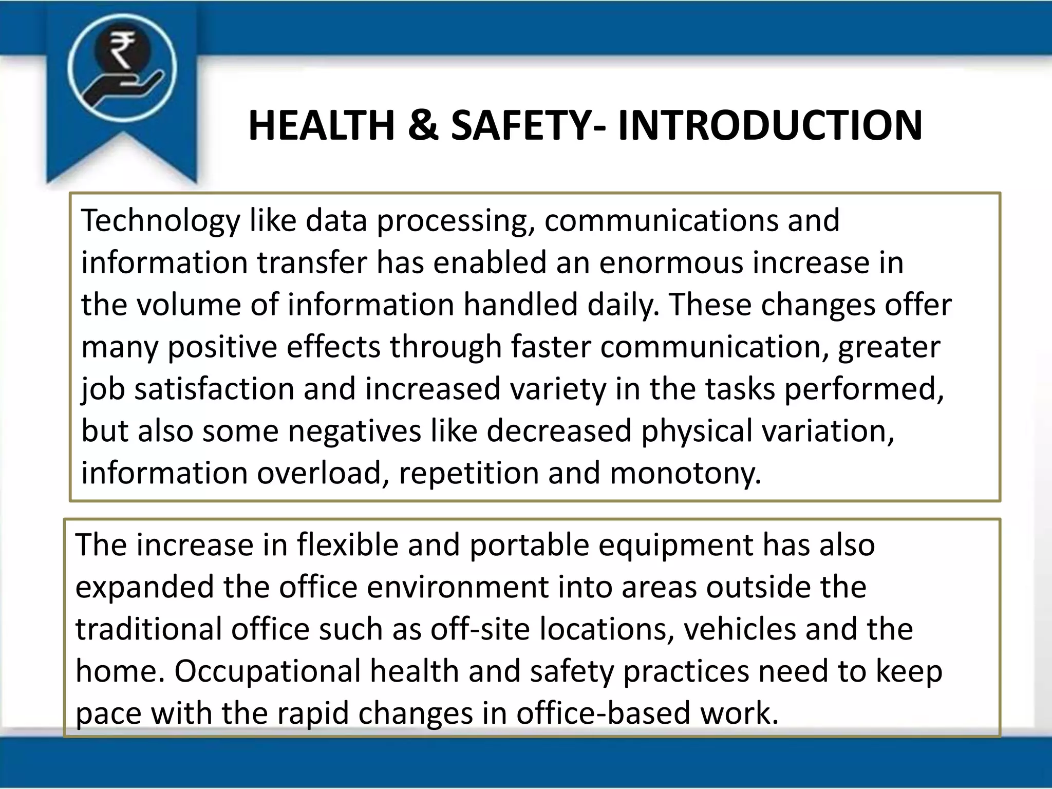 HEALTH & SAFETY- INTRODUCTION
Technology like data processing, communications and
information transfer has enabled an enormous increase in
the volume of information handled daily. These changes offer
many positive effects through faster communication, greater
job satisfaction and increased variety in the tasks performed,
but also some negatives like decreased physical variation,
information overload, repetition and monotony.
The increase in flexible and portable equipment has also
expanded the office environment into areas outside the
traditional office such as off-site locations, vehicles and the
home. Occupational health and safety practices need to keep
pace with the rapid changes in office-based work.
 