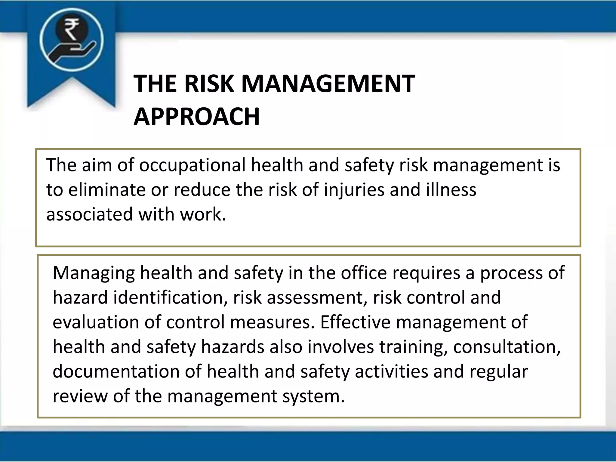 THE RISK MANAGEMENT
APPROACH
The aim of occupational health and safety risk management is
to eliminate or reduce the risk of injuries and illness
associated with work.
Managing health and safety in the office requires a process of
hazard identification, risk assessment, risk control and
evaluation of control measures. Effective management of
health and safety hazards also involves training, consultation,
documentation of health and safety activities and regular
review of the management system.
 