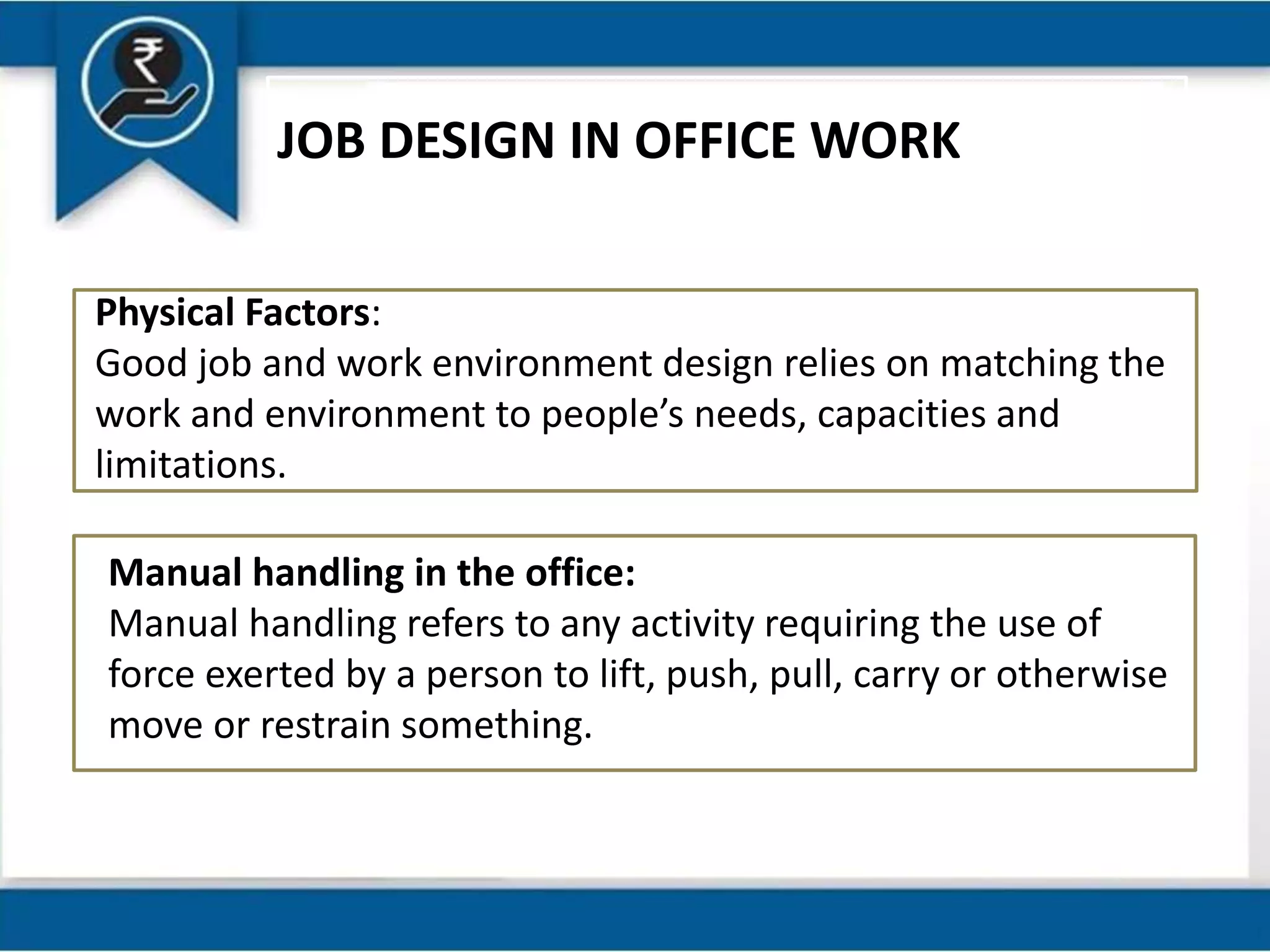 JOB DESIGN IN OFFICE WORK
Physical Factors:
Good job and work environment design relies on matching the
work and environment to people’s needs, capacities and
limitations.
Manual handling in the office:
Manual handling refers to any activity requiring the use of
force exerted by a person to lift, push, pull, carry or otherwise
move or restrain something.
 