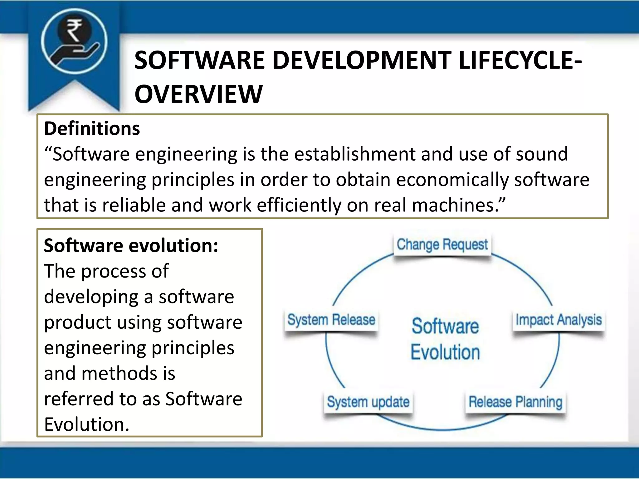 SOFTWARE DEVELOPMENT LIFECYCLE-
OVERVIEW
Definitions
“Software engineering is the establishment and use of sound
engineering principles in order to obtain economically software
that is reliable and work efficiently on real machines.”
Software evolution:
The process of
developing a software
product using software
engineering principles
and methods is
referred to as Software
Evolution.
 