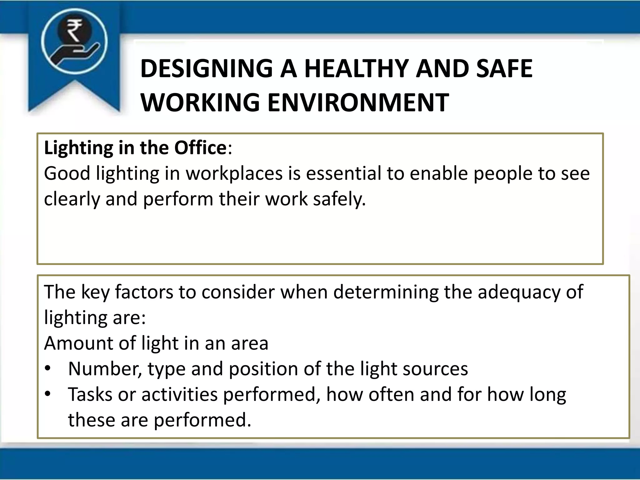 DESIGNING A HEALTHY AND SAFE
WORKING ENVIRONMENT
Lighting in the Office:
Good lighting in workplaces is essential to enable people to see
clearly and perform their work safely.
The key factors to consider when determining the adequacy of
lighting are:
Amount of light in an area
• Number, type and position of the light sources
• Tasks or activities performed, how often and for how long
these are performed.
 