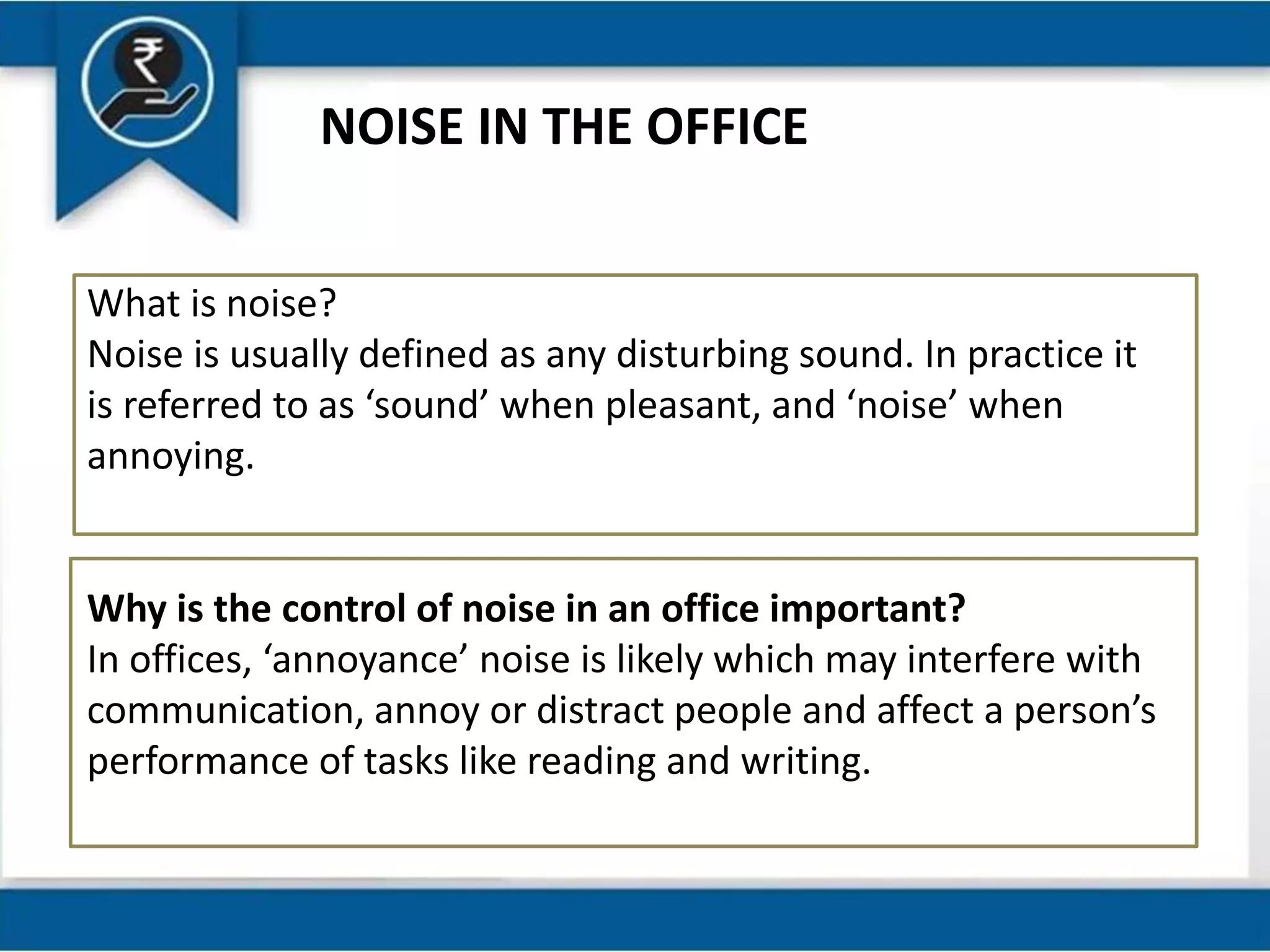 NOISE IN THE OFFICE
What is noise?
Noise is usually defined as any disturbing sound. In practice it
is referred to as ‘sound’ when pleasant, and ‘noise’ when
annoying.
Why is the control of noise in an office important?
In offices, ‘annoyance’ noise is likely which may interfere with
communication, annoy or distract people and affect a person’s
performance of tasks like reading and writing.
 