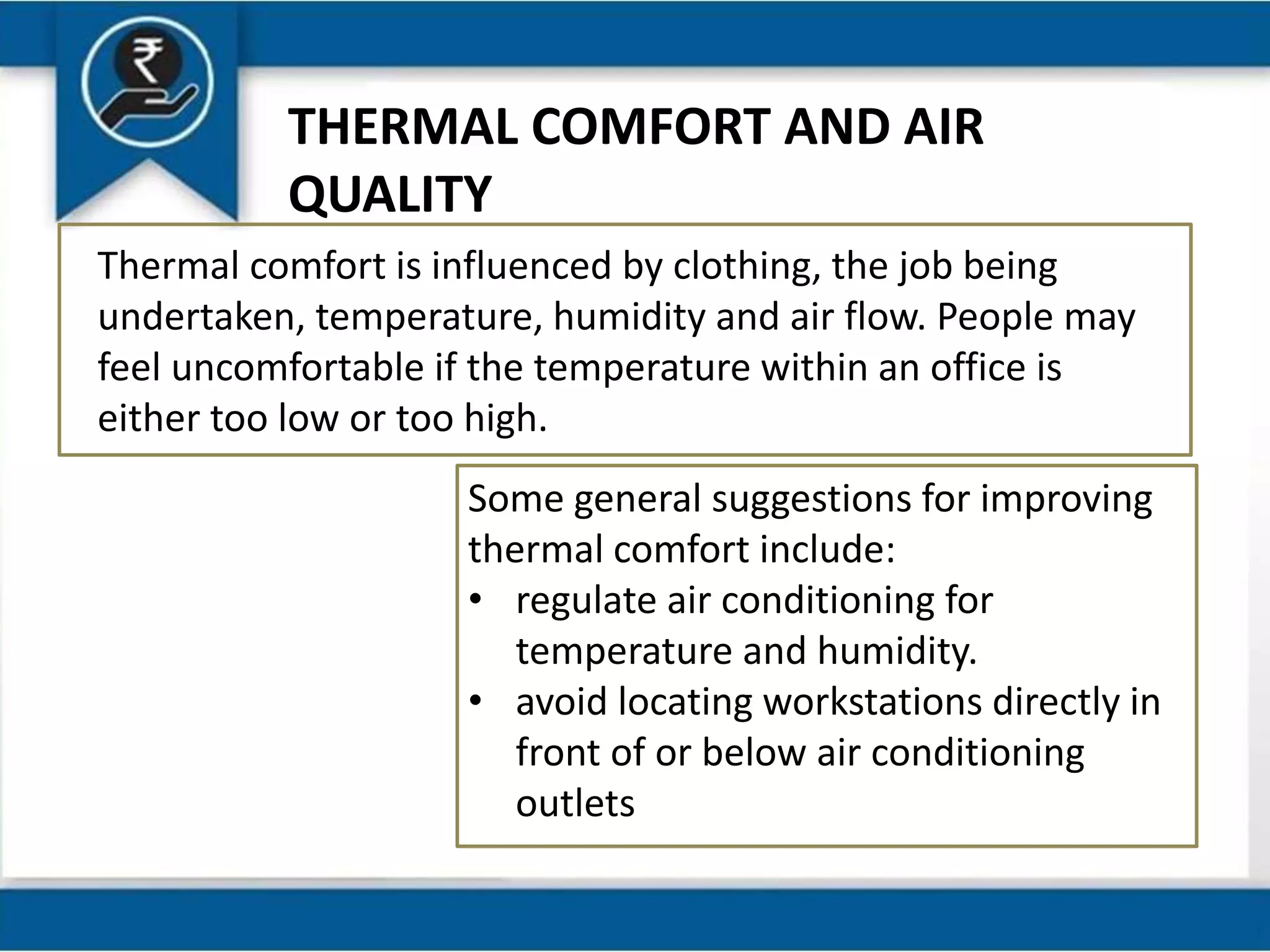 THERMAL COMFORT AND AIR
QUALITY
Thermal comfort is influenced by clothing, the job being
undertaken, temperature, humidity and air flow. People may
feel uncomfortable if the temperature within an office is
either too low or too high.
Some general suggestions for improving
thermal comfort include:
• regulate air conditioning for
temperature and humidity.
• avoid locating workstations directly in
front of or below air conditioning
outlets
 