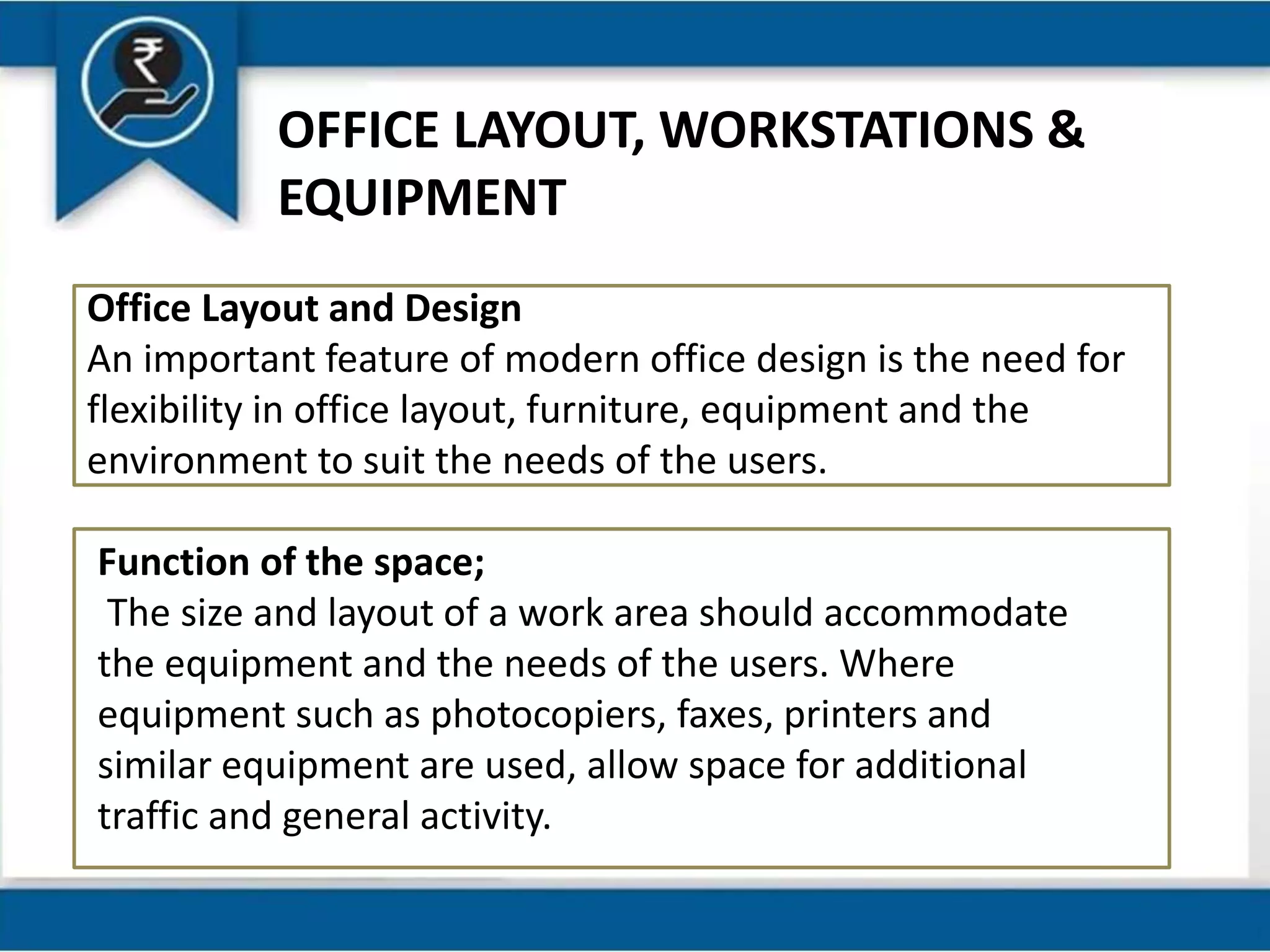 OFFICE LAYOUT, WORKSTATIONS &
EQUIPMENT
Office Layout and Design
An important feature of modern office design is the need for
flexibility in office layout, furniture, equipment and the
environment to suit the needs of the users.
Function of the space;
The size and layout of a work area should accommodate
the equipment and the needs of the users. Where
equipment such as photocopiers, faxes, printers and
similar equipment are used, allow space for additional
traffic and general activity.
 