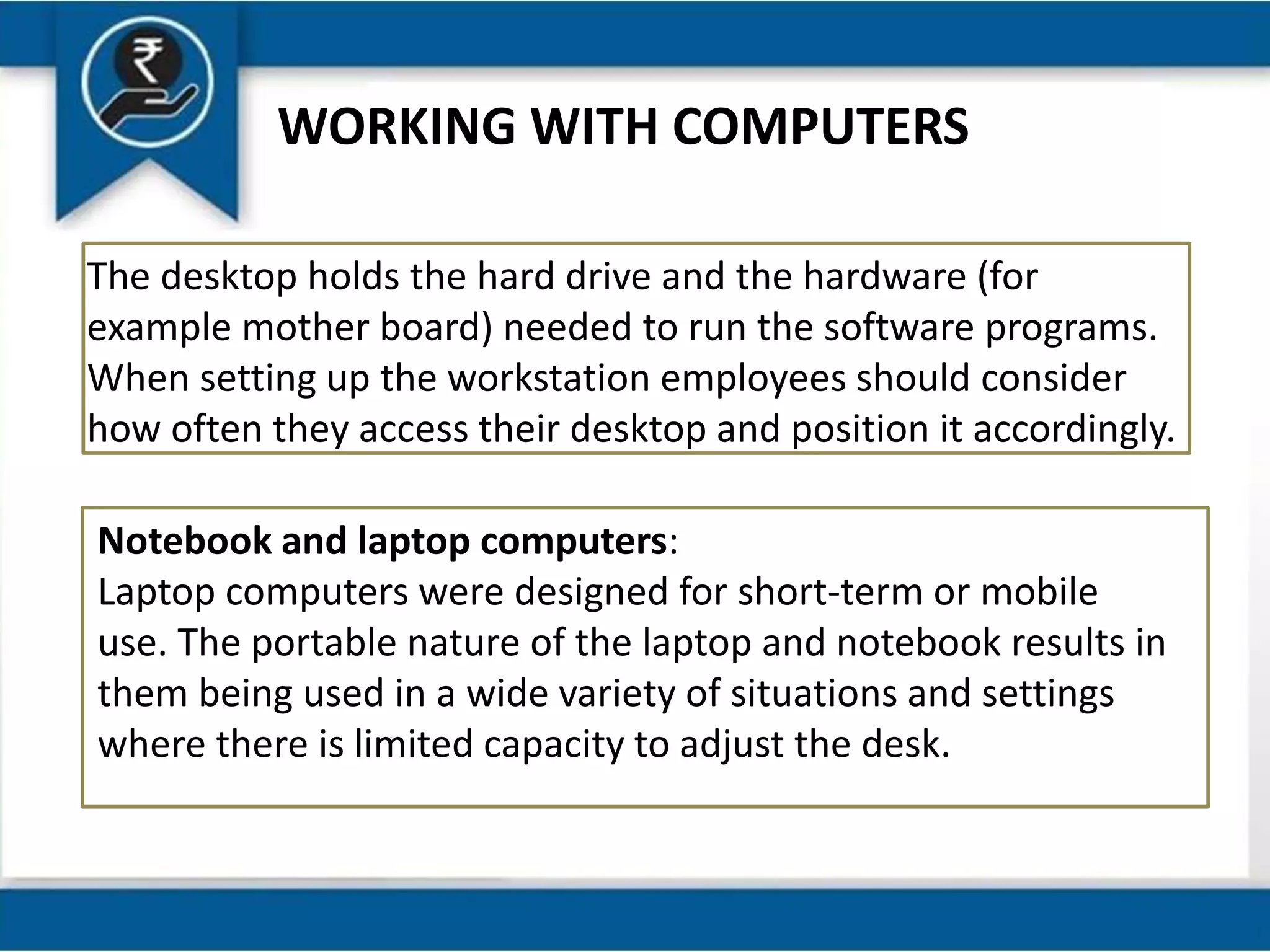 WORKING WITH COMPUTERS
The desktop holds the hard drive and the hardware (for
example mother board) needed to run the software programs.
When setting up the workstation employees should consider
how often they access their desktop and position it accordingly.
Notebook and laptop computers:
Laptop computers were designed for short-term or mobile
use. The portable nature of the laptop and notebook results in
them being used in a wide variety of situations and settings
where there is limited capacity to adjust the desk.
 
