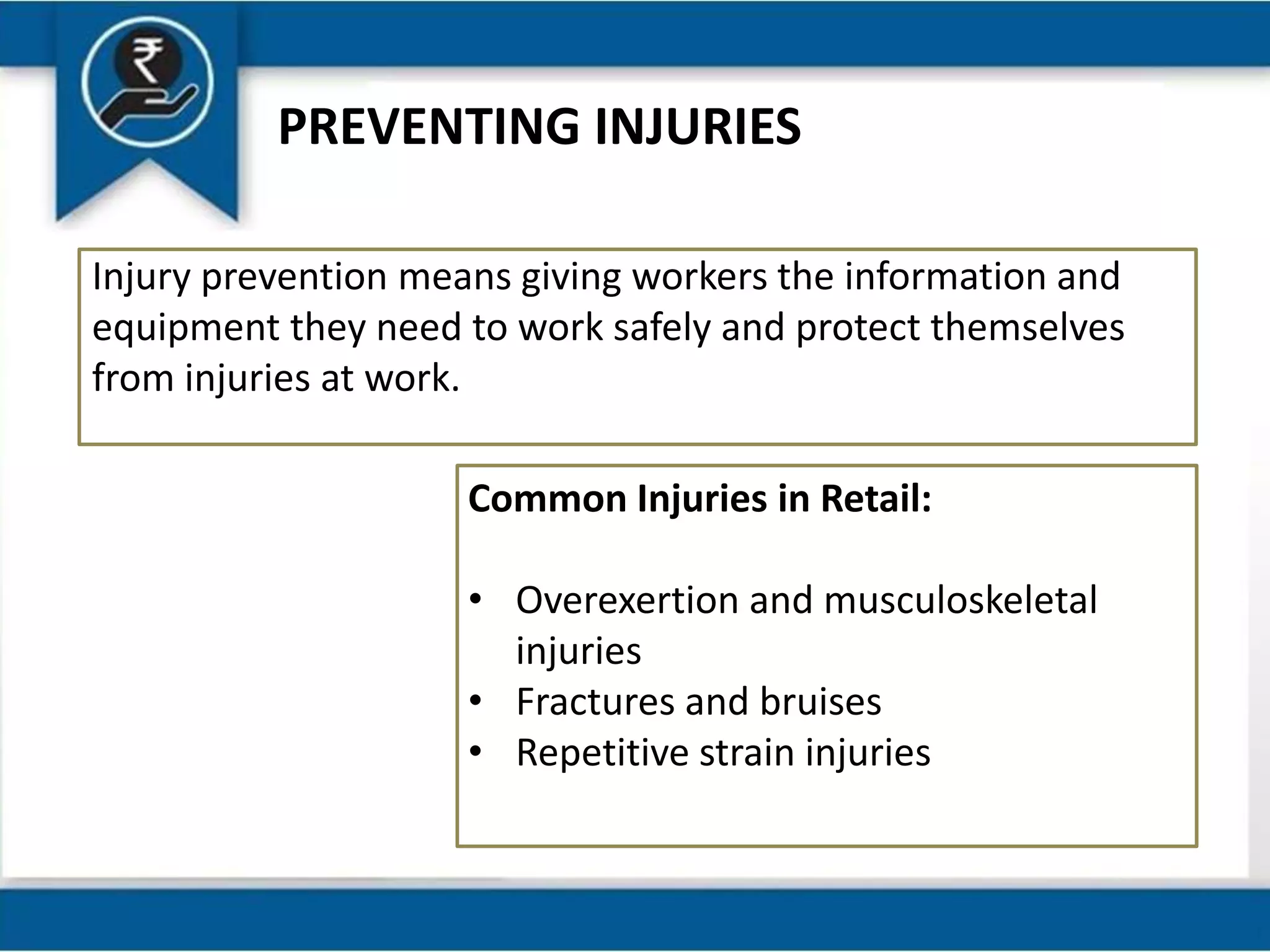 PREVENTING INJURIES
Injury prevention means giving workers the information and
equipment they need to work safely and protect themselves
from injuries at work.
Common Injuries in Retail:
• Overexertion and musculoskeletal
injuries
• Fractures and bruises
• Repetitive strain injuries
 