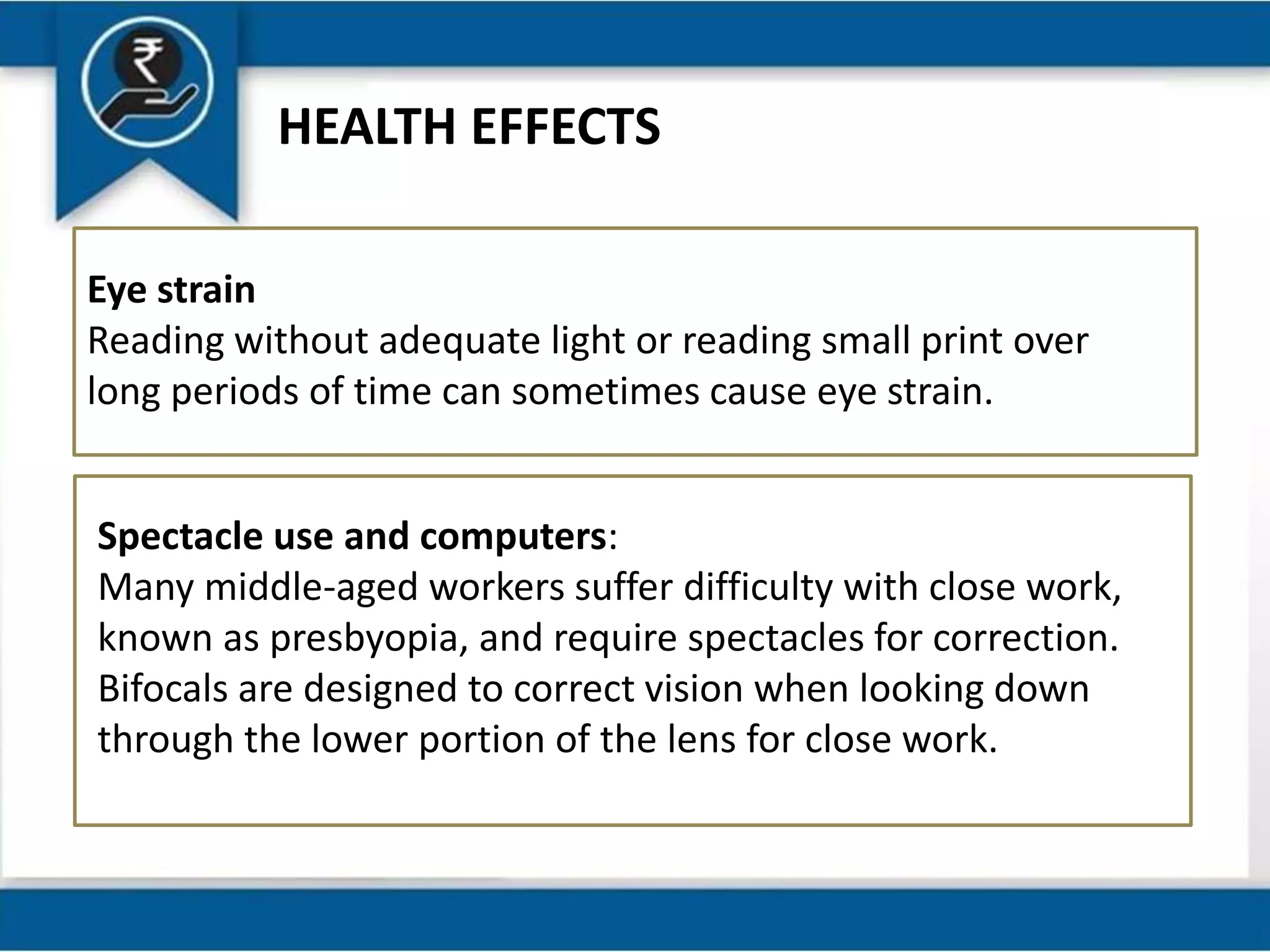 HEALTH EFFECTS
Eye strain
Reading without adequate light or reading small print over
long periods of time can sometimes cause eye strain.
Spectacle use and computers:
Many middle-aged workers suffer difficulty with close work,
known as presbyopia, and require spectacles for correction.
Bifocals are designed to correct vision when looking down
through the lower portion of the lens for close work.
 