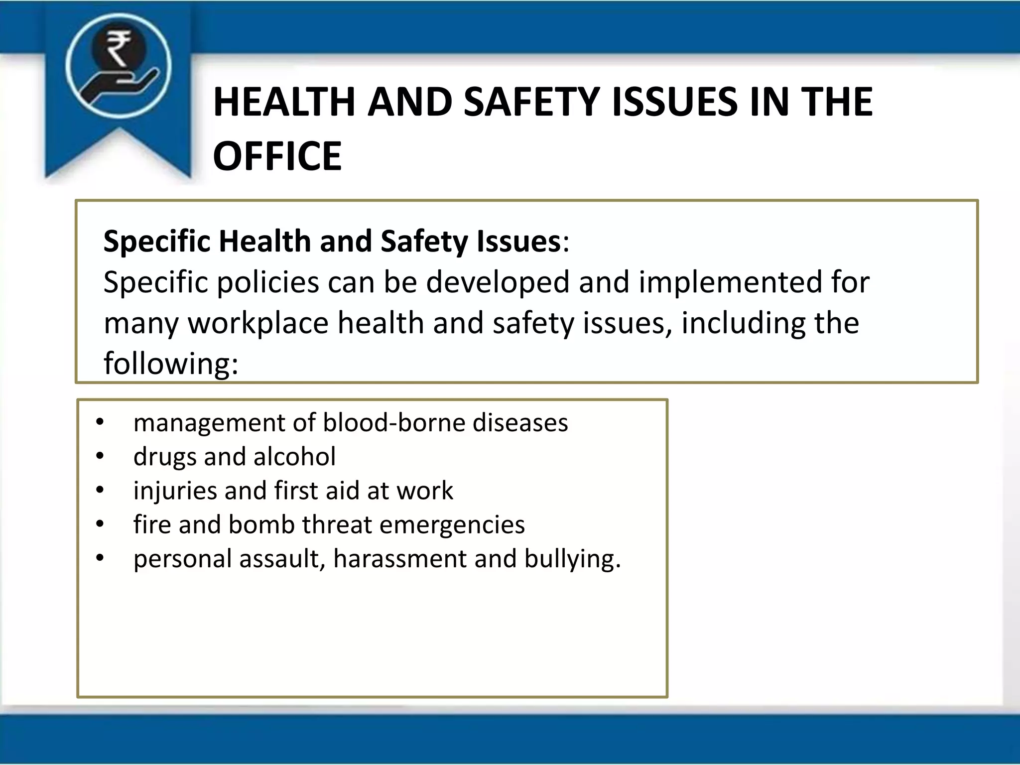 HEALTH AND SAFETY ISSUES IN THE
OFFICE
Specific Health and Safety Issues:
Specific policies can be developed and implemented for
many workplace health and safety issues, including the
following:
• management of blood-borne diseases
• drugs and alcohol
• injuries and first aid at work
• fire and bomb threat emergencies
• personal assault, harassment and bullying.
 