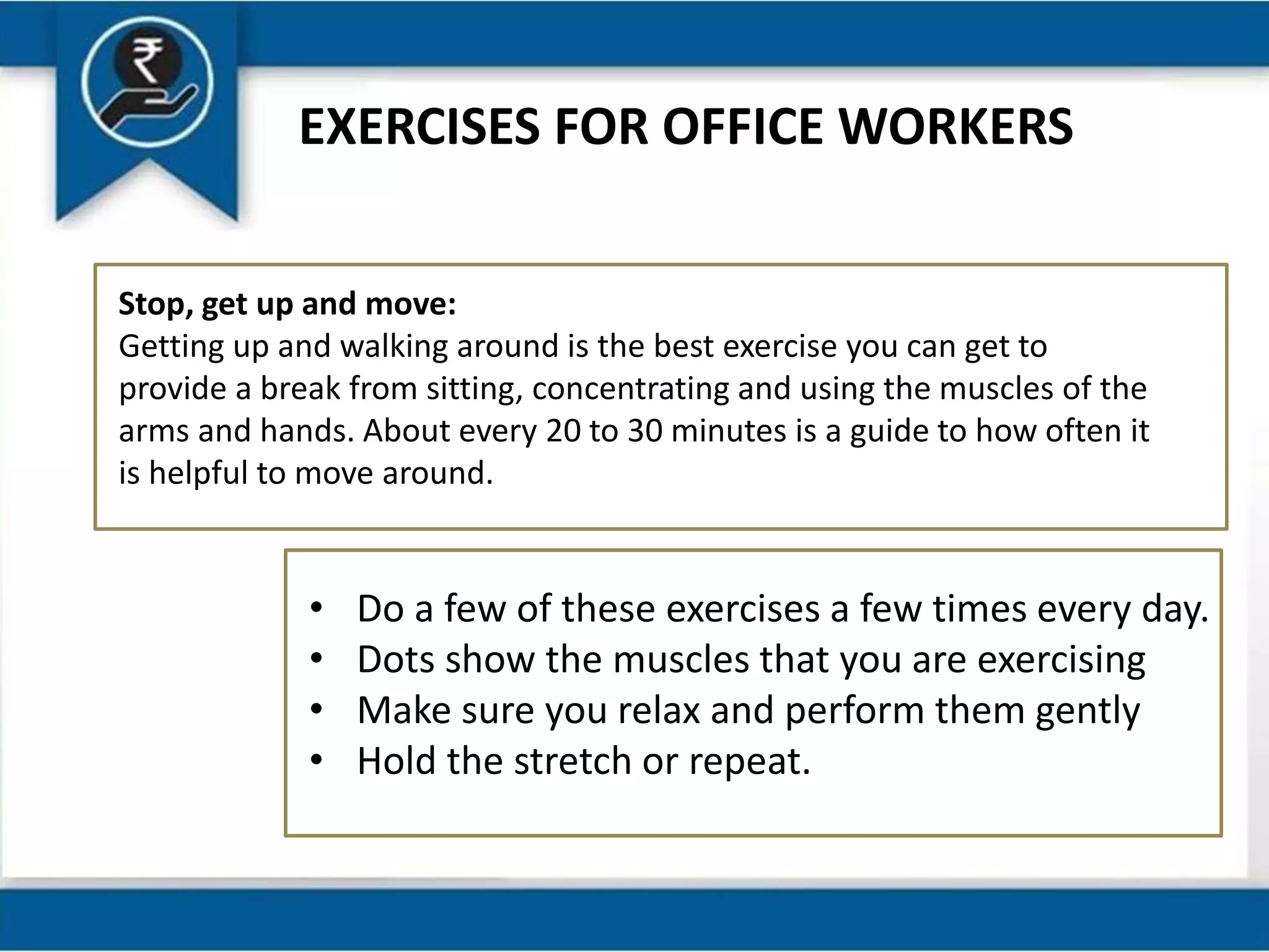 EXERCISES FOR OFFICE WORKERS
Stop, get up and move:
Getting up and walking around is the best exercise you can get to
provide a break from sitting, concentrating and using the muscles of the
arms and hands. About every 20 to 30 minutes is a guide to how often it
is helpful to move around.
• Do a few of these exercises a few times every day.
• Dots show the muscles that you are exercising
• Make sure you relax and perform them gently
• Hold the stretch or repeat.
 