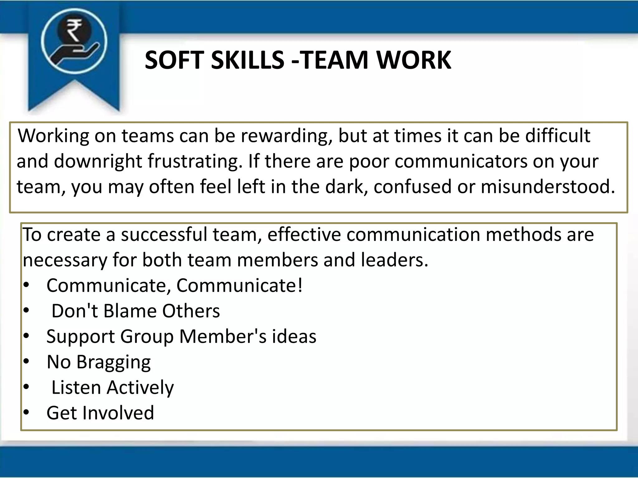 SOFT SKILLS -TEAM WORK
Working on teams can be rewarding, but at times it can be difficult
and downright frustrating. If there are poor communicators on your
team, you may often feel left in the dark, confused or misunderstood.
To create a successful team, effective communication methods are
necessary for both team members and leaders.
• Communicate, Communicate!
• Don't Blame Others
• Support Group Member's ideas
• No Bragging
• Listen Actively
• Get Involved
 