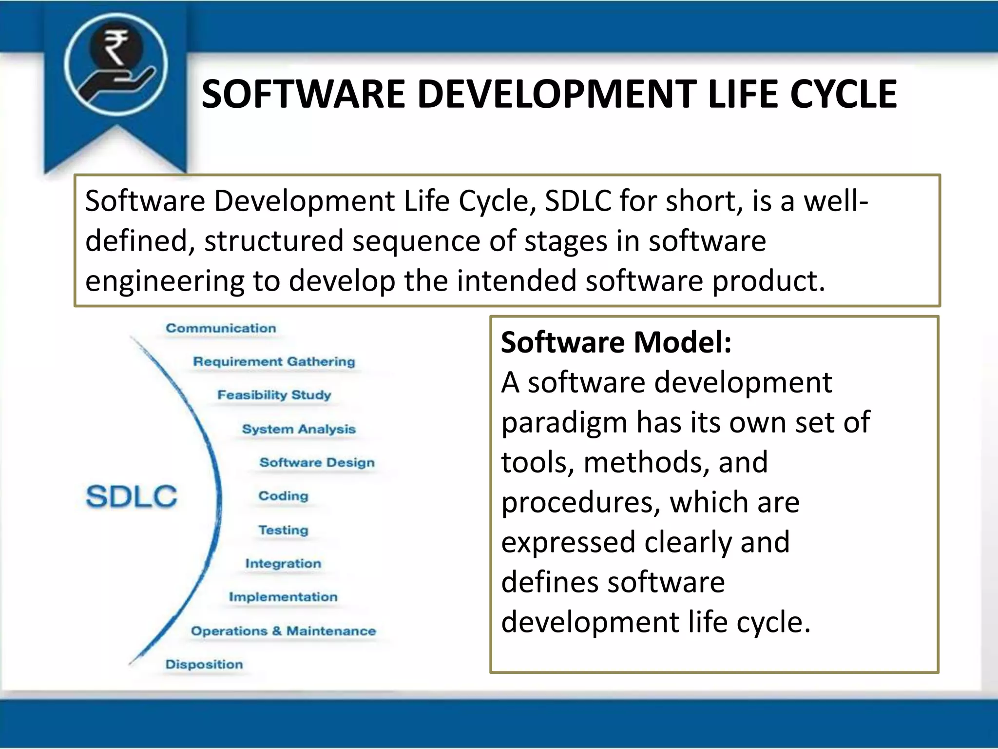 SOFTWARE DEVELOPMENT LIFE CYCLE
Software Development Life Cycle, SDLC for short, is a well-
defined, structured sequence of stages in software
engineering to develop the intended software product.
Software Model:
A software development
paradigm has its own set of
tools, methods, and
procedures, which are
expressed clearly and
defines software
development life cycle.
 