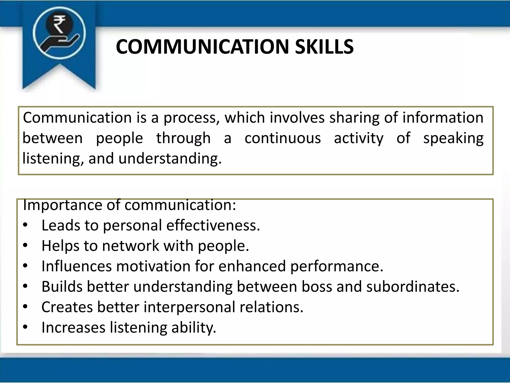 COMMUNICATION SKILLS
Communication is a process, which involves sharing of information
between people through a continuous activity of speaking
listening, and understanding.
Importance of communication:
• Leads to personal effectiveness.
• Helps to network with people.
• Influences motivation for enhanced performance.
• Builds better understanding between boss and subordinates.
• Creates better interpersonal relations.
• Increases listening ability.
 