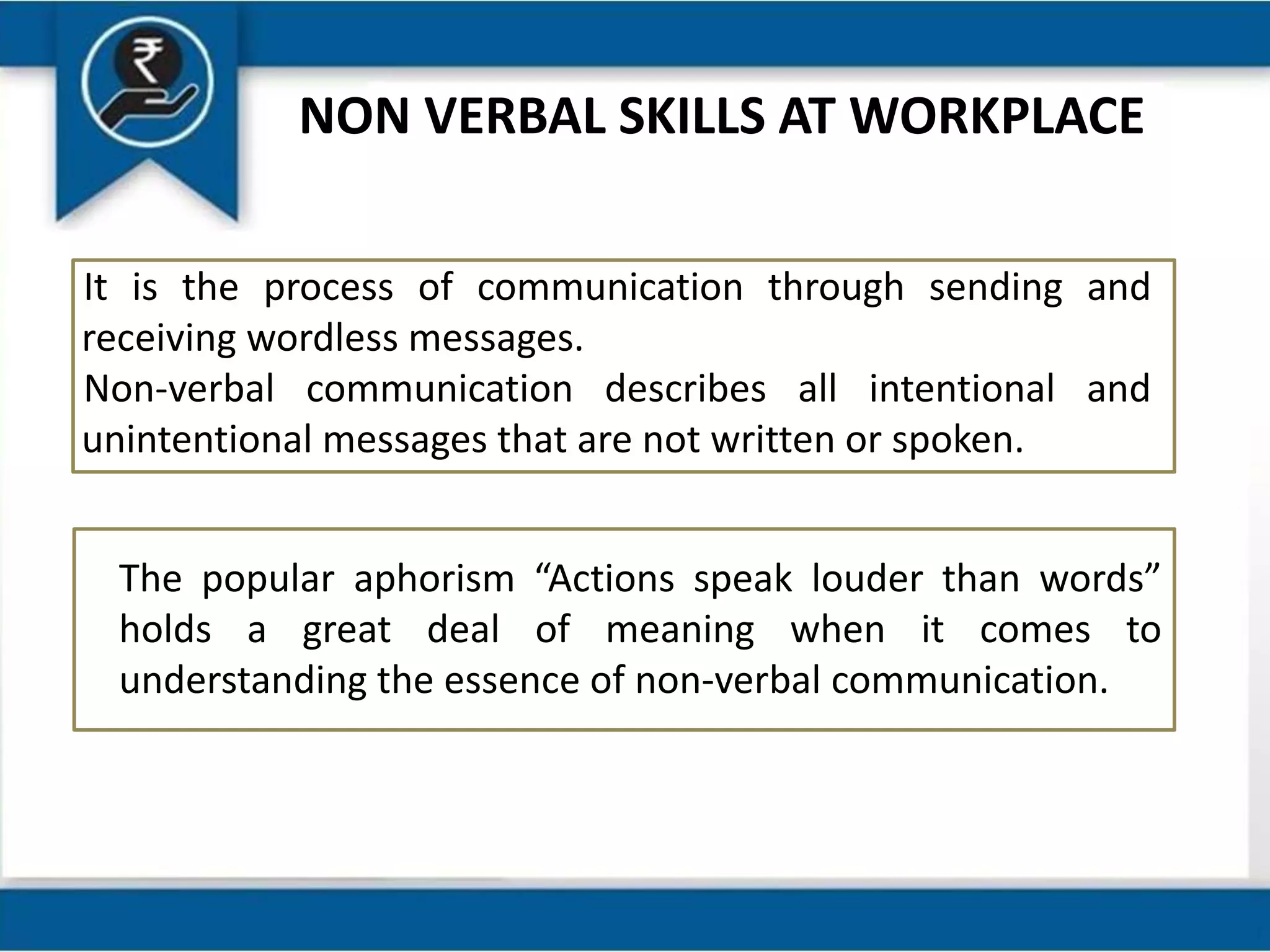 NON VERBAL SKILLS AT WORKPLACE
It is the process of communication through sending and
receiving wordless messages.
Non-verbal communication describes all intentional and
unintentional messages that are not written or spoken.
The popular aphorism “Actions speak louder than words”
holds a great deal of meaning when it comes to
understanding the essence of non-verbal communication.
 