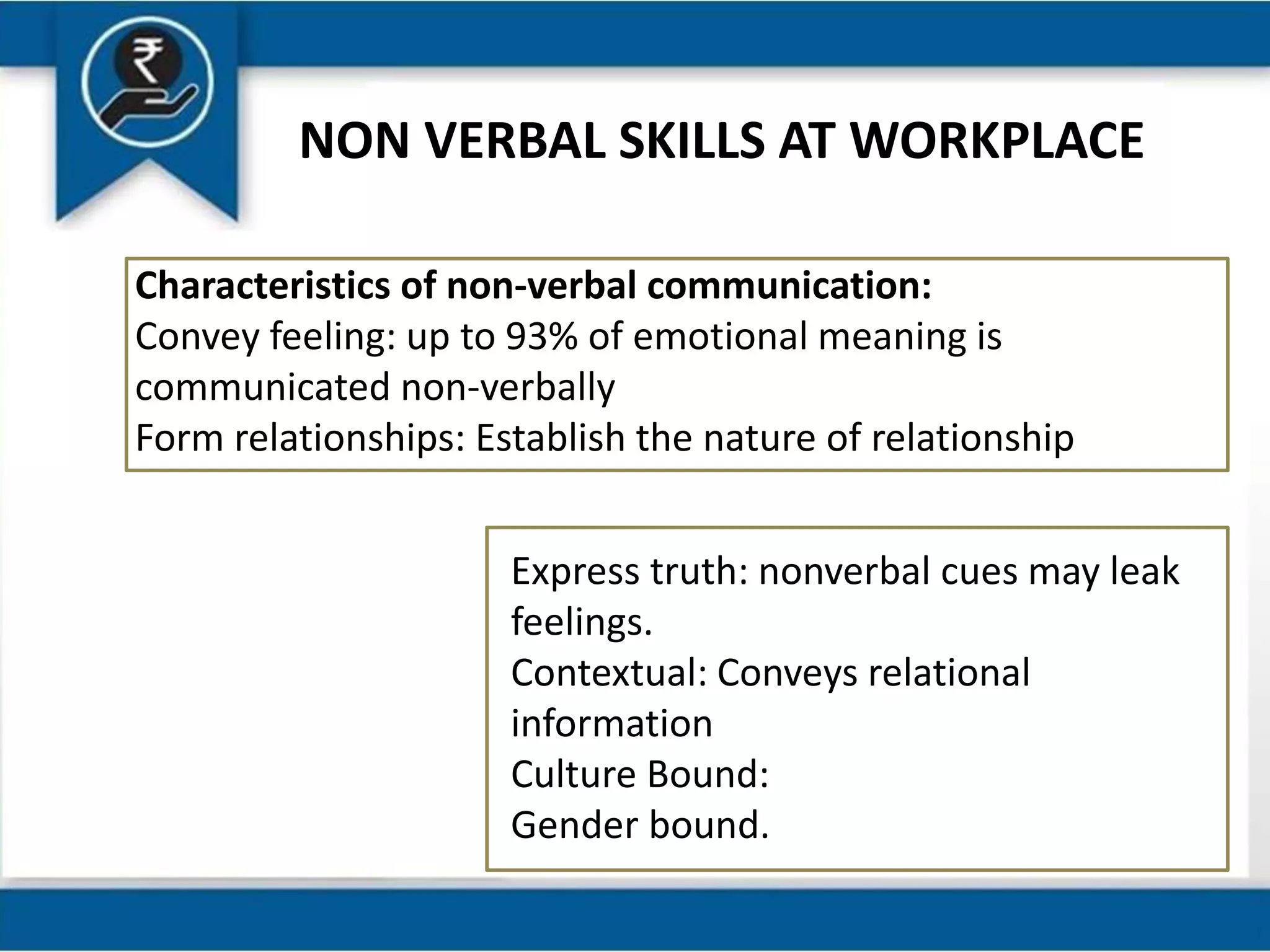NON VERBAL SKILLS AT WORKPLACE
Characteristics of non-verbal communication:
Convey feeling: up to 93% of emotional meaning is
communicated non-verbally
Form relationships: Establish the nature of relationship
Express truth: nonverbal cues may leak
feelings.
Contextual: Conveys relational
information
Culture Bound:
Gender bound.
 