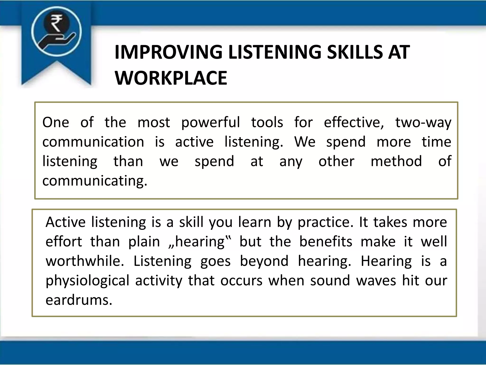 IMPROVING LISTENING SKILLS AT
WORKPLACE
One of the most powerful tools for effective, two-way
communication is active listening. We spend more time
listening than we spend at any other method of
communicating.
Active listening is a skill you learn by practice. It takes more
effort than plain „hearing‟ but the benefits make it well
worthwhile. Listening goes beyond hearing. Hearing is a
physiological activity that occurs when sound waves hit our
eardrums.
 