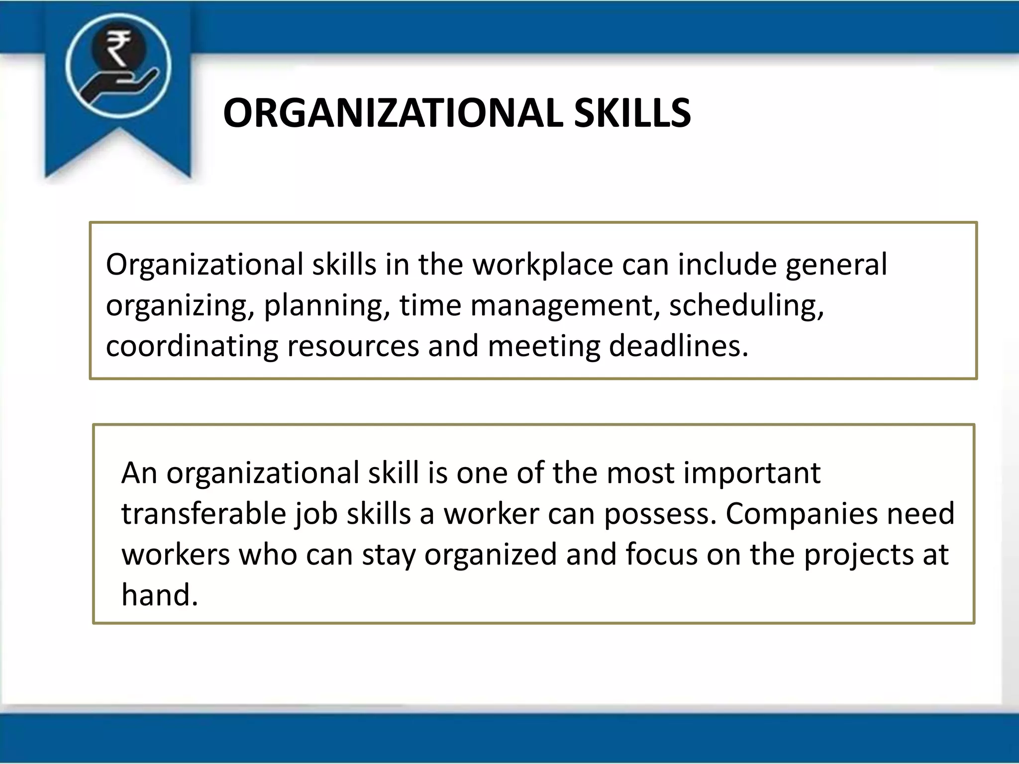 ORGANIZATIONAL SKILLS
Organizational skills in the workplace can include general
organizing, planning, time management, scheduling,
coordinating resources and meeting deadlines.
An organizational skill is one of the most important
transferable job skills a worker can possess. Companies need
workers who can stay organized and focus on the projects at
hand.
 