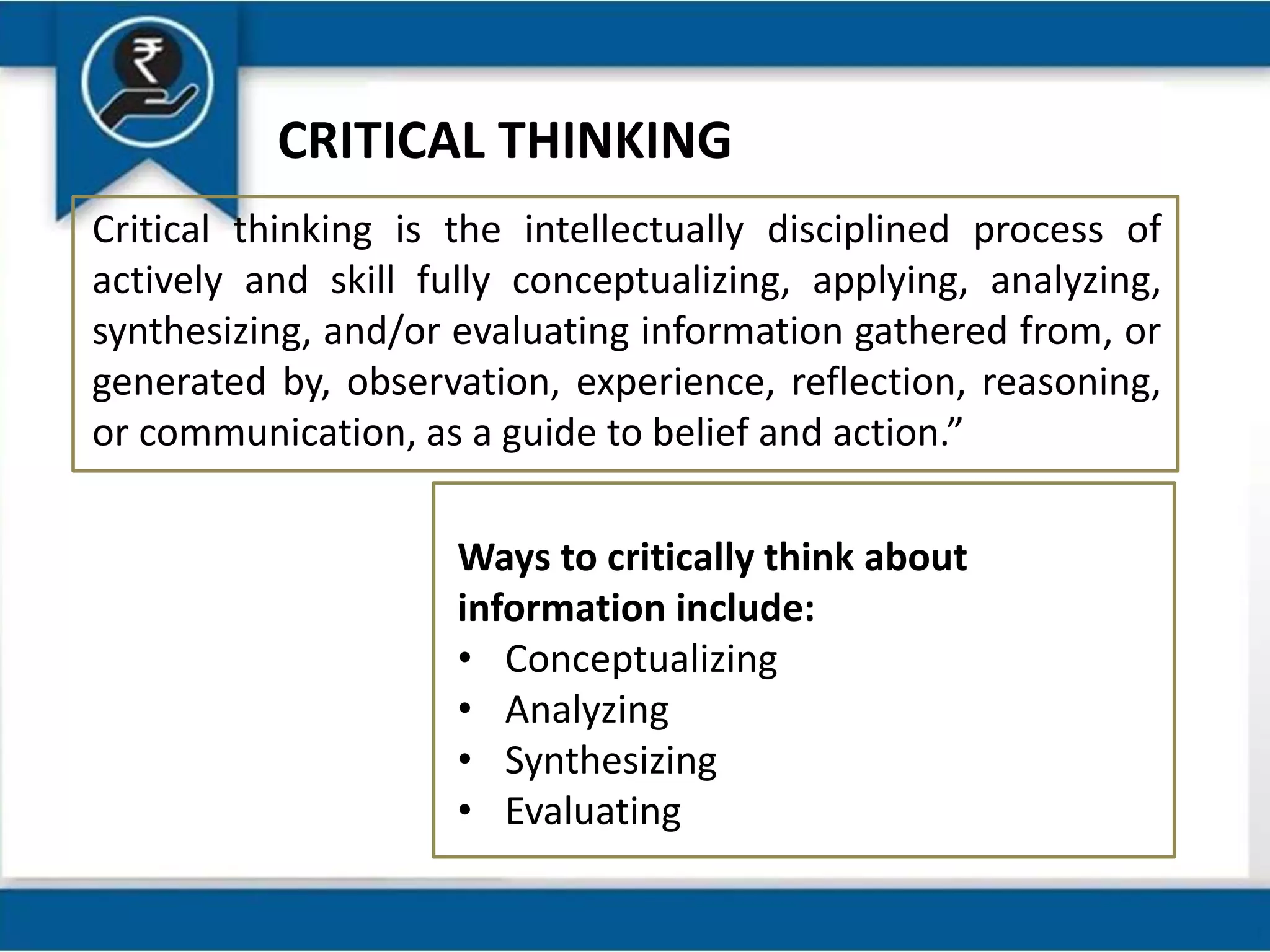 Critical thinking is the intellectually disciplined process of
actively and skill fully conceptualizing, applying, analyzing,
synthesizing, and/or evaluating information gathered from, or
generated by, observation, experience, reflection, reasoning,
or communication, as a guide to belief and action.”
Ways to critically think about
information include:
• Conceptualizing
• Analyzing
• Synthesizing
• Evaluating
CRITICAL THINKING
 