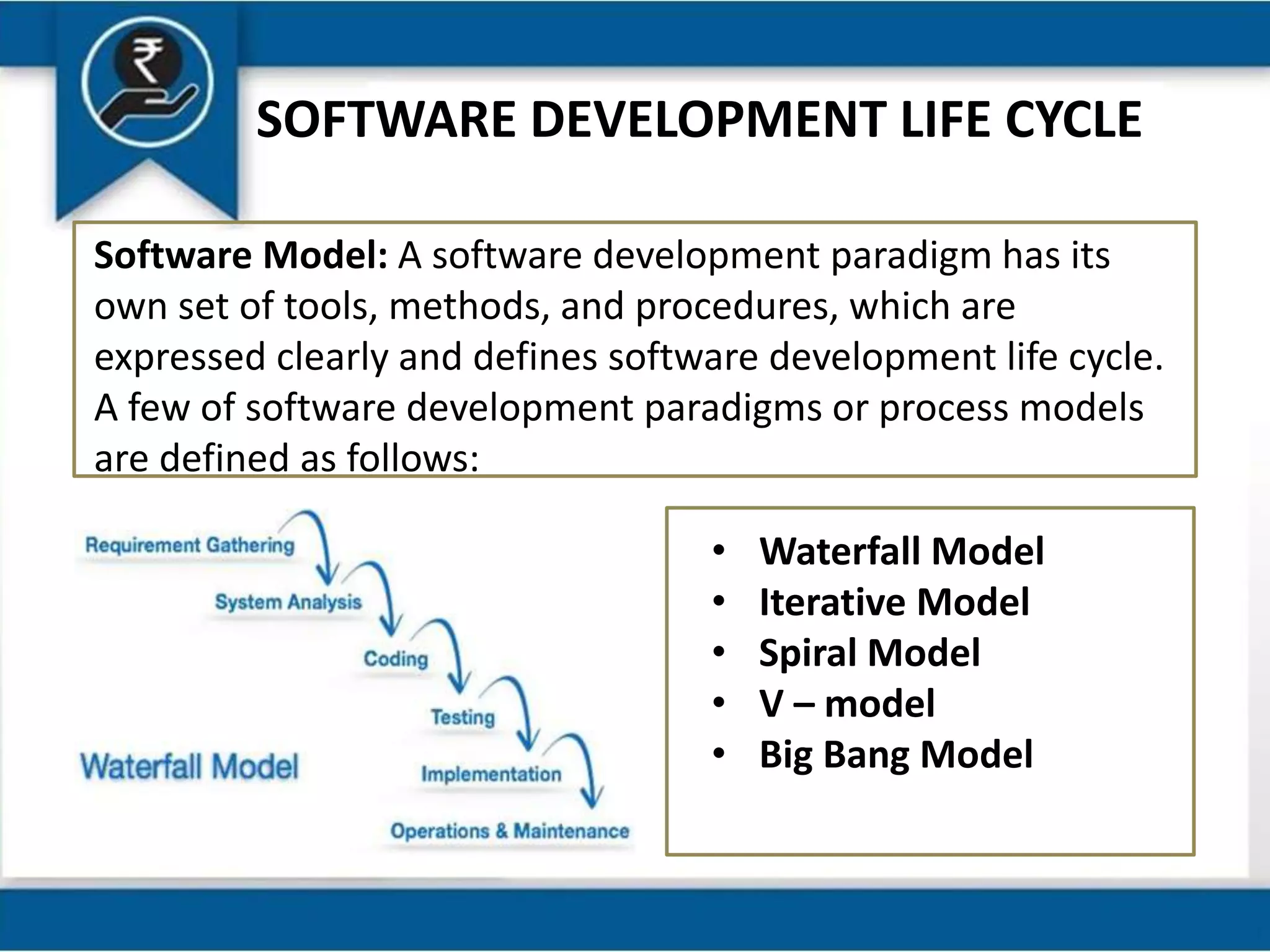SOFTWARE DEVELOPMENT LIFE CYCLE
Software Model: A software development paradigm has its
own set of tools, methods, and procedures, which are
expressed clearly and defines software development life cycle.
A few of software development paradigms or process models
are defined as follows:
• Waterfall Model
• Iterative Model
• Spiral Model
• V – model
• Big Bang Model
 